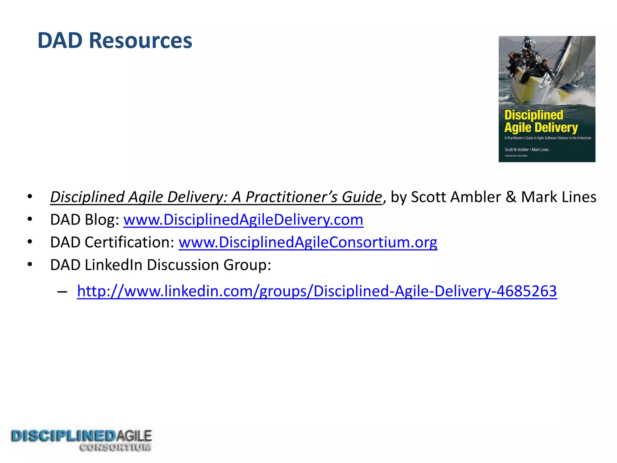 DAD Resources
• Disciplined Agile Delivery: A Practitioner’s Guide, by Scott Ambler & Mark Lines
• DAD Blog: www.DisciplinedAgileDelivery.com
• DAD Certification: www.DisciplinedAgileConsortium.org
• DAD LinkedIn Discussion Group:
– http://www.linkedin.com/groups/Disciplined-Agile-Delivery-4685263
 