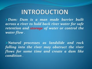 Dam: Dam is a man made barrier built
across a river to hold back river water for safe
retention and storage of water or control the
water flow .
Natural processes as landslide and rock
falling into the river may obstruct the river
flows for some time and create a dam like
condition .
 