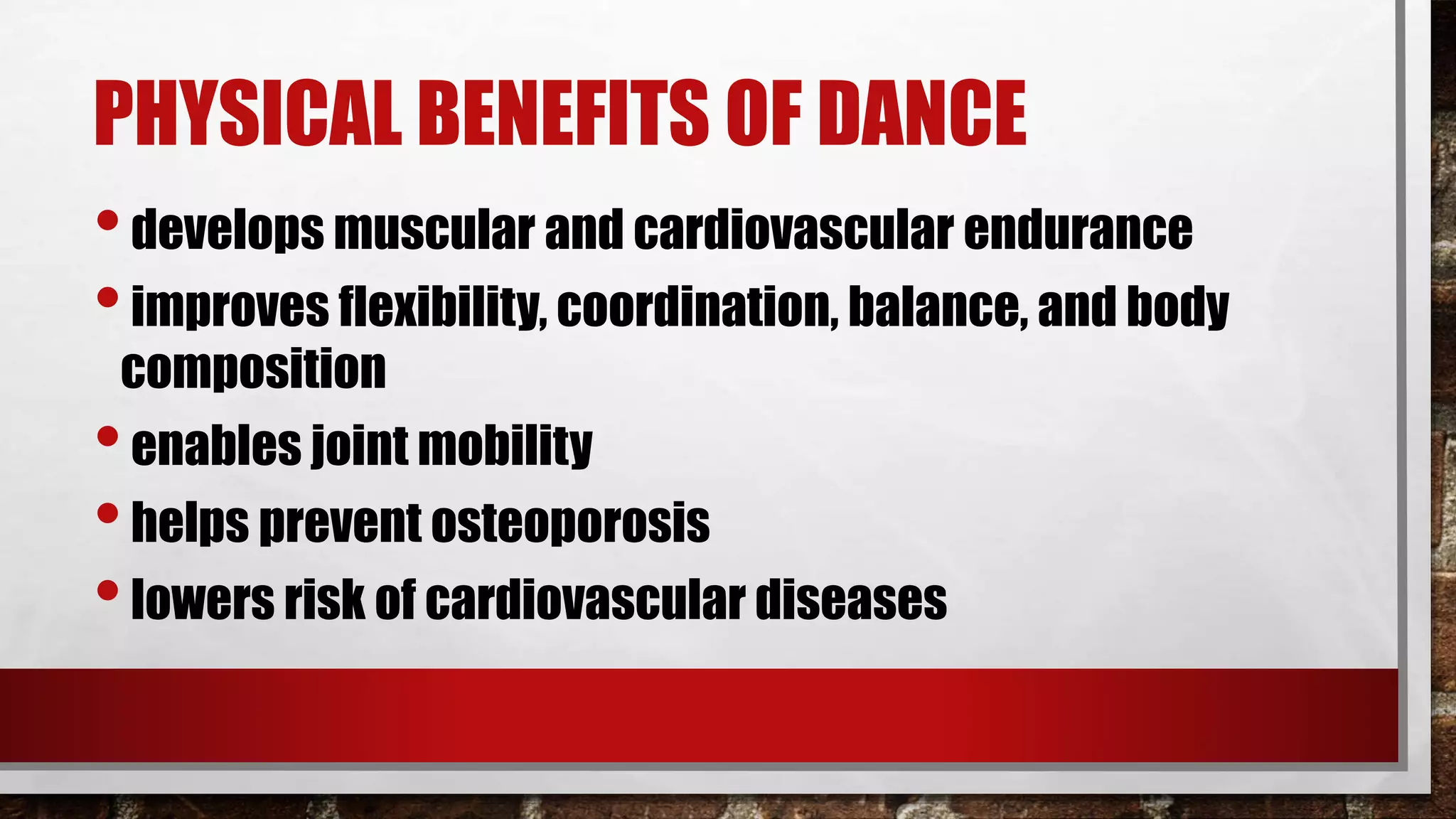 PHYSICAL BENEFITS OF DANCE
•develops muscular and cardiovascular endurance
•improves flexibility, coordination, balance, and body
composition
•enables joint mobility
•helps prevent osteoporosis
•lowers risk of cardiovascular diseases
 