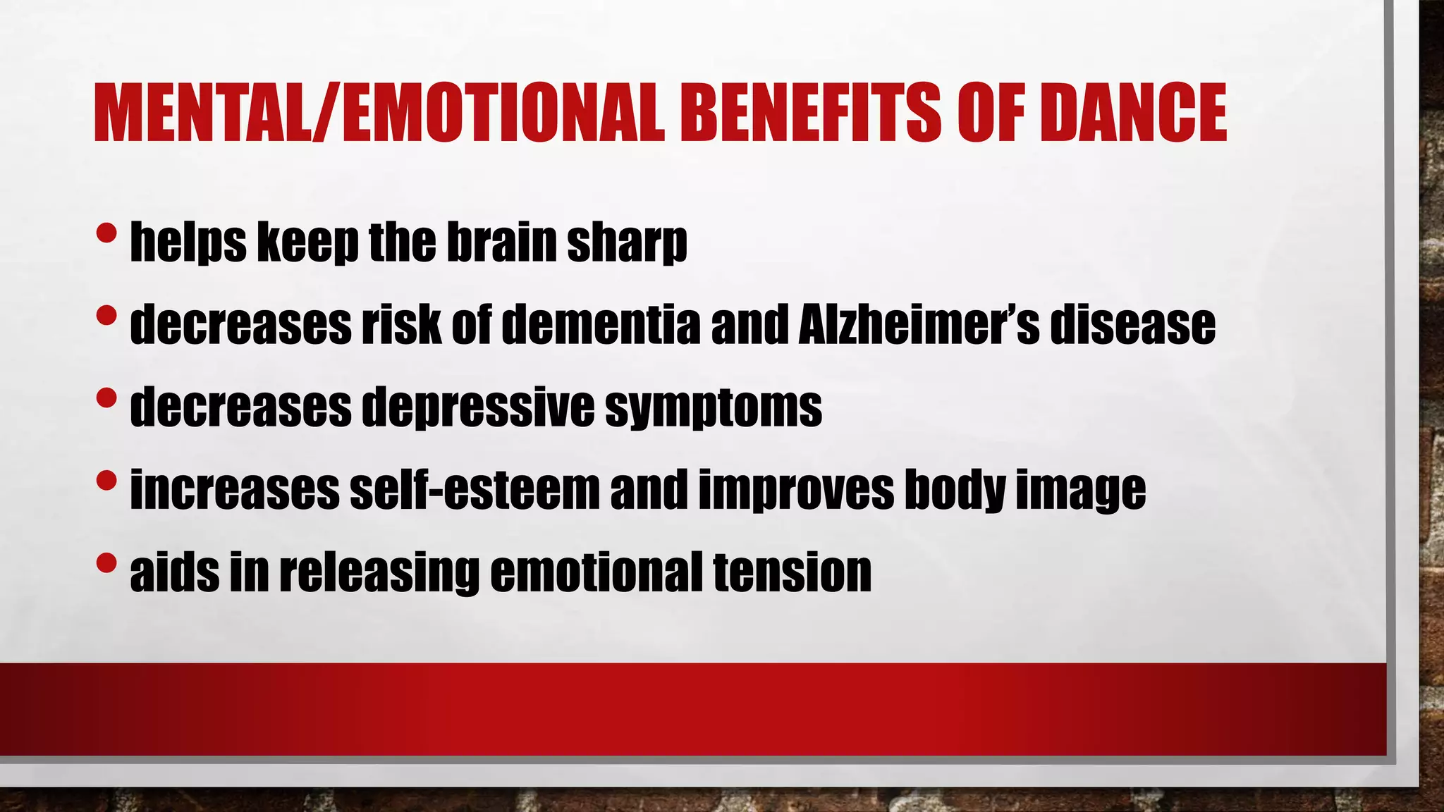 MENTAL/EMOTIONAL BENEFITS OF DANCE
•helps keep the brain sharp
•decreases risk of dementia and Alzheimer’s disease
•decreases depressive symptoms
•increases self-esteem and improves body image
•aids in releasing emotional tension
 