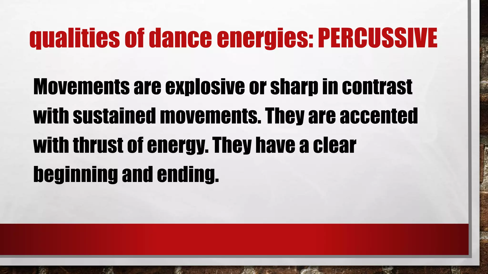 qualities of dance energies: PERCUSSIVE
Movements are explosive or sharp in contrast
with sustained movements. They are accented
with thrust of energy. They have a clear
beginning and ending.
 