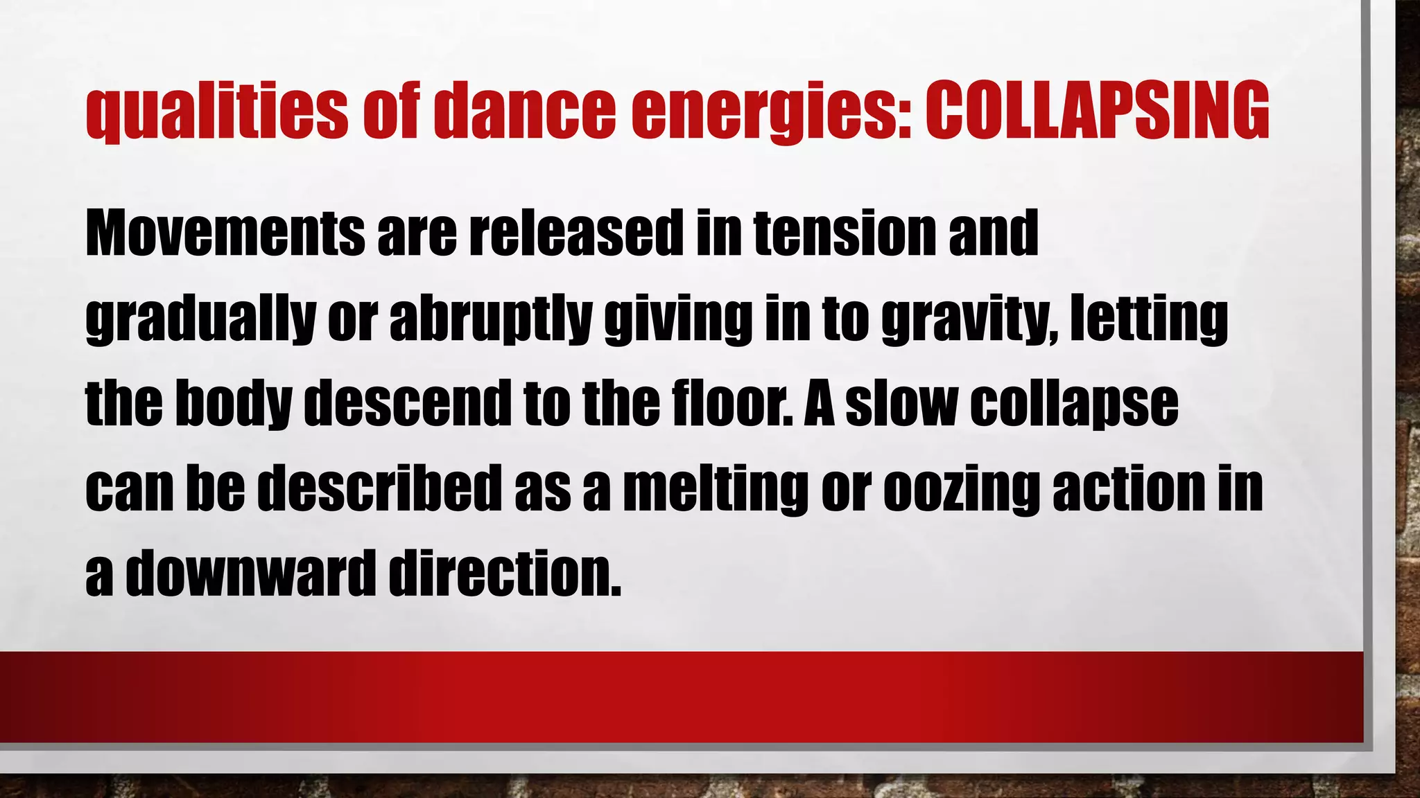 qualities of dance energies: COLLAPSING
Movements are released in tension and
gradually or abruptly giving in to gravity, letting
the body descend to the floor. A slow collapse
can be described as a melting or oozing action in
a downward direction.
 