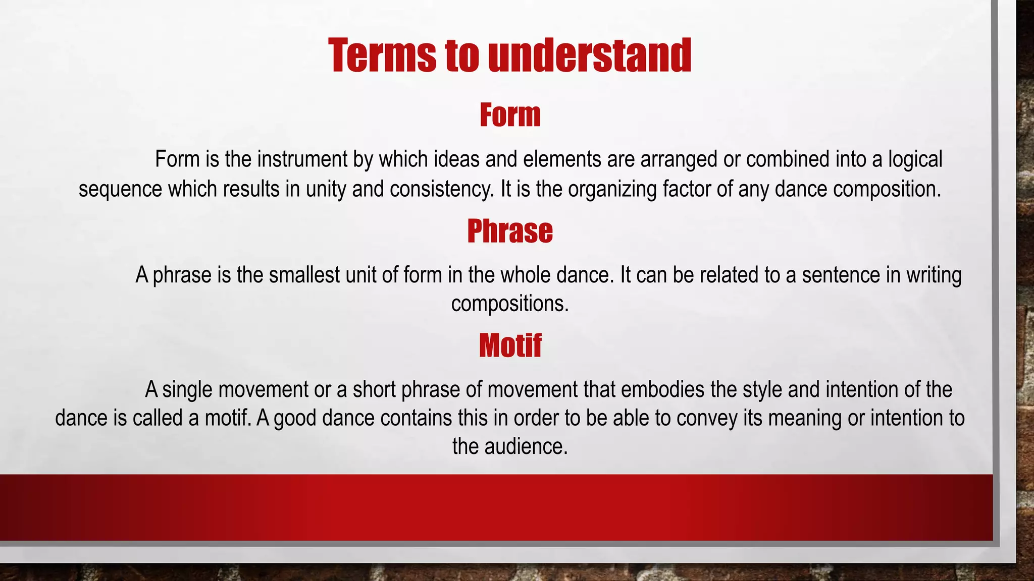 Terms to understand
Form
Form is the instrument by which ideas and elements are arranged or combined into a logical
sequence which results in unity and consistency. It is the organizing factor of any dance composition.
Phrase
A phrase is the smallest unit of form in the whole dance. It can be related to a sentence in writing
compositions.
Motif
A single movement or a short phrase of movement that embodies the style and intention of the
dance is called a motif. A good dance contains this in order to be able to convey its meaning or intention to
the audience.
 