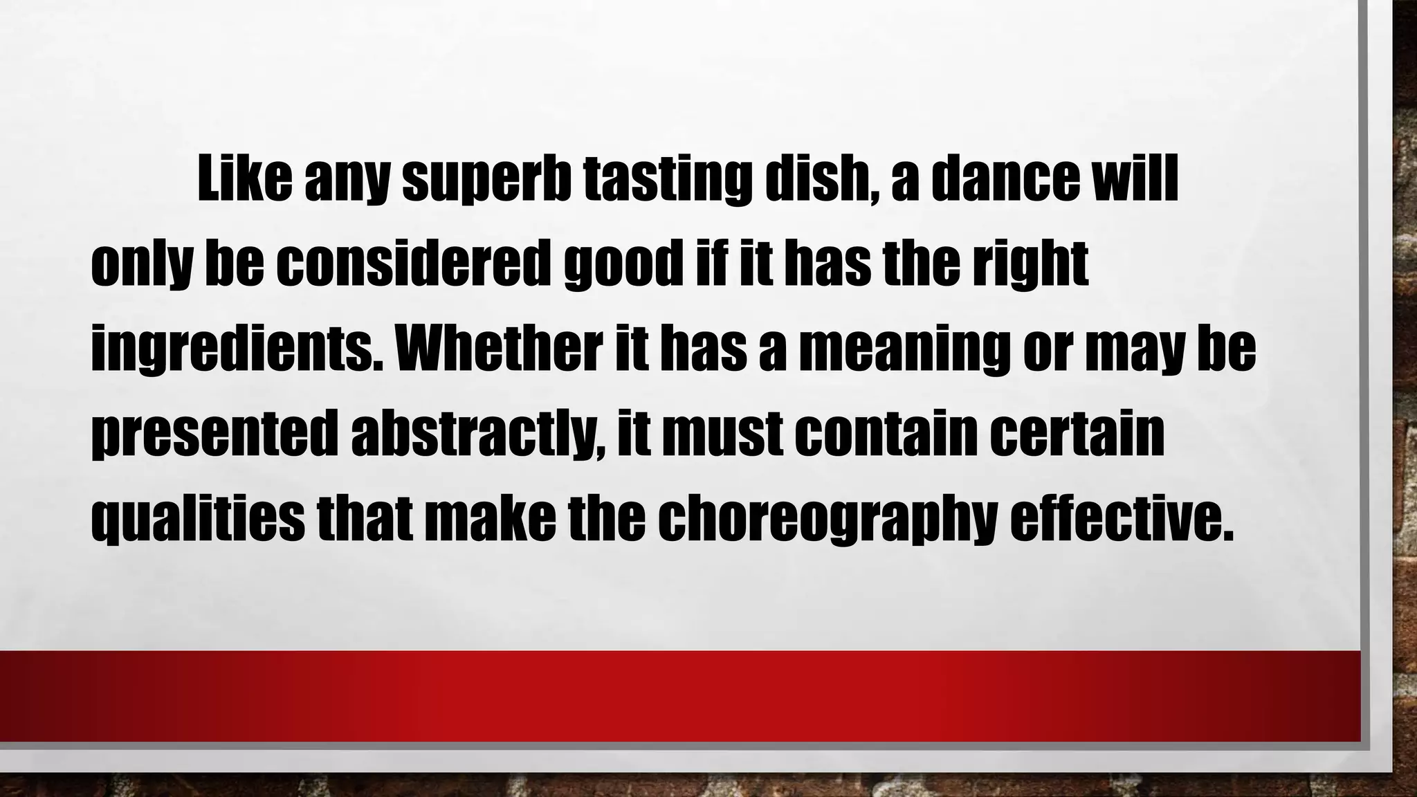 Like any superb tasting dish, a dance will
only be considered good if it has the right
ingredients. Whether it has a meaning or may be
presented abstractly, it must contain certain
qualities that make the choreography effective.
 