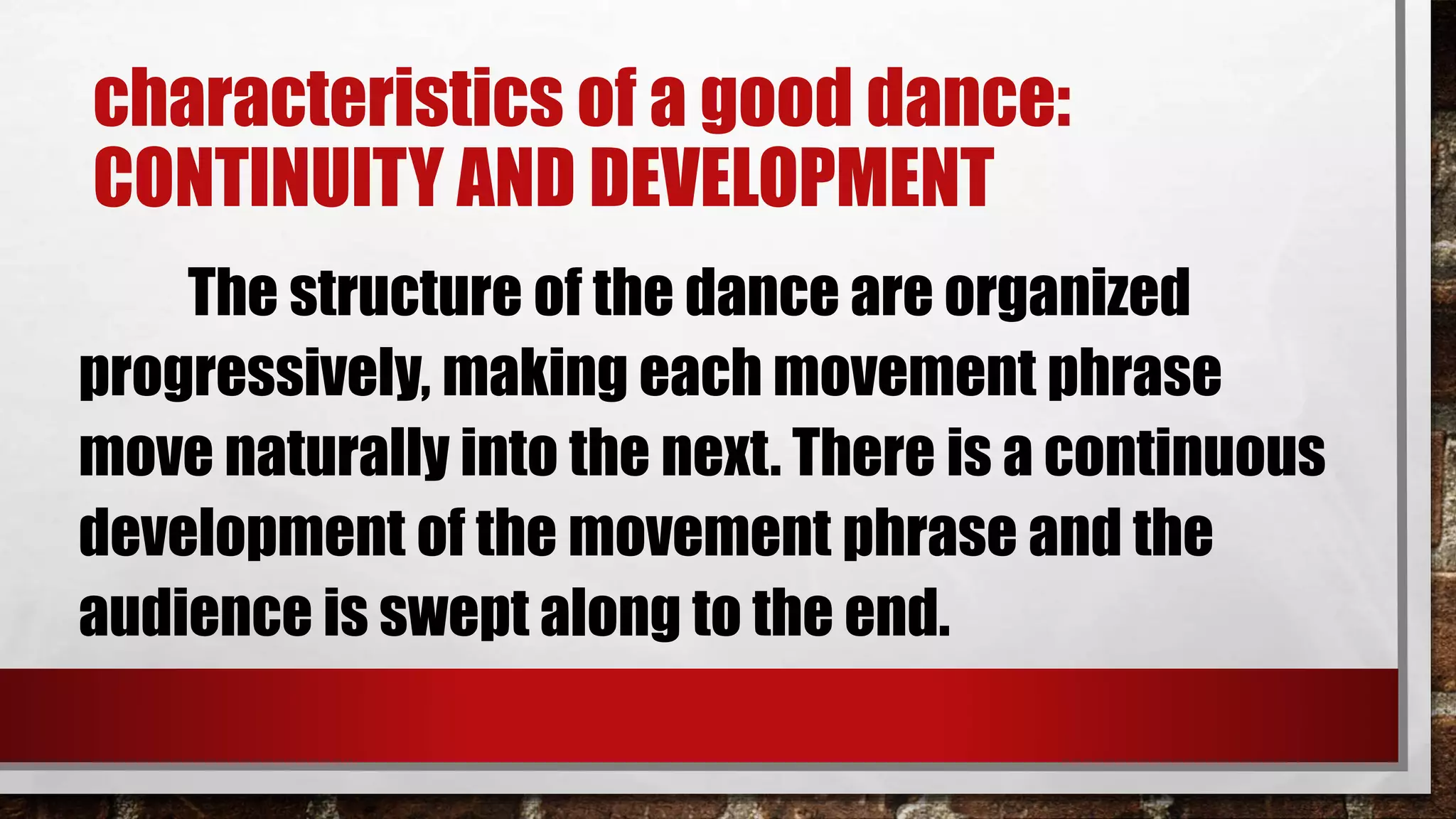 characteristics of a good dance:
CONTINUITY AND DEVELOPMENT
The structure of the dance are organized
progressively, making each movement phrase
move naturally into the next. There is a continuous
development of the movement phrase and the
audience is swept along to the end.
 