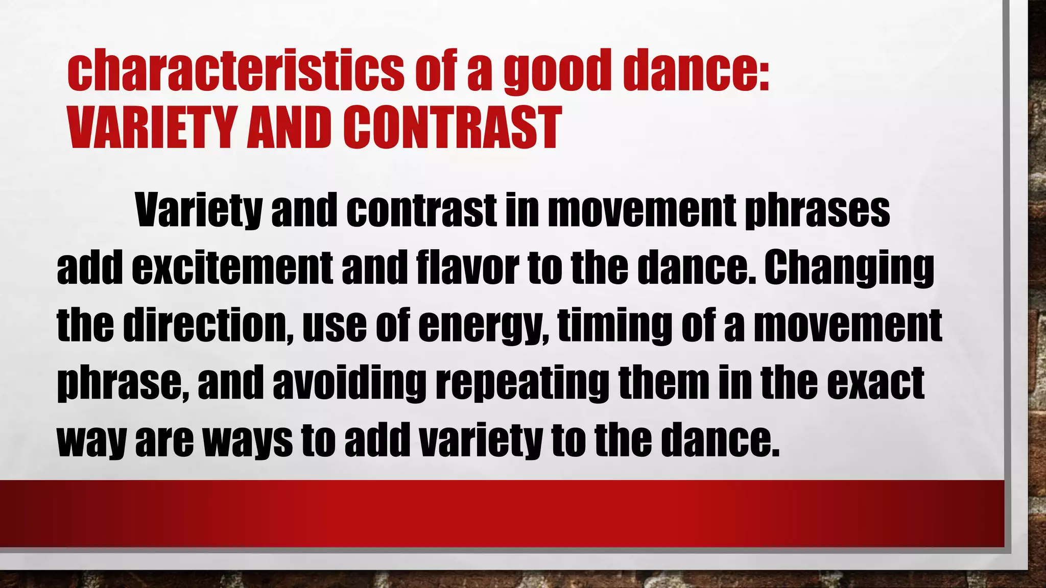 characteristics of a good dance:
VARIETY AND CONTRAST
Variety and contrast in movement phrases
add excitement and flavor to the dance. Changing
the direction, use of energy, timing of a movement
phrase, and avoiding repeating them in the exact
way are ways to add variety to the dance.
 