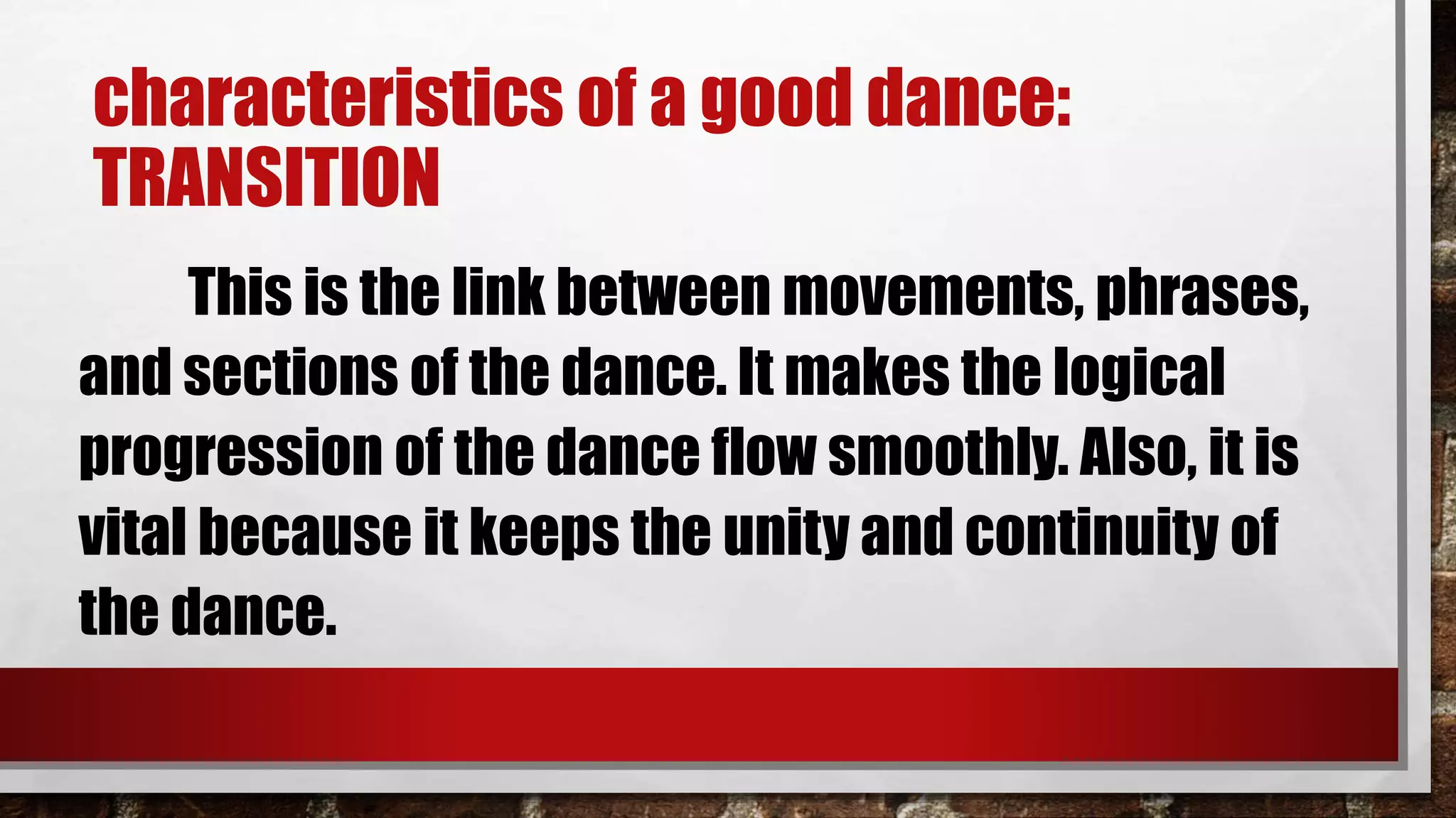 characteristics of a good dance:
TRANSITION
This is the link between movements, phrases,
and sections of the dance. It makes the logical
progression of the dance flow smoothly. Also, it is
vital because it keeps the unity and continuity of
the dance.
 