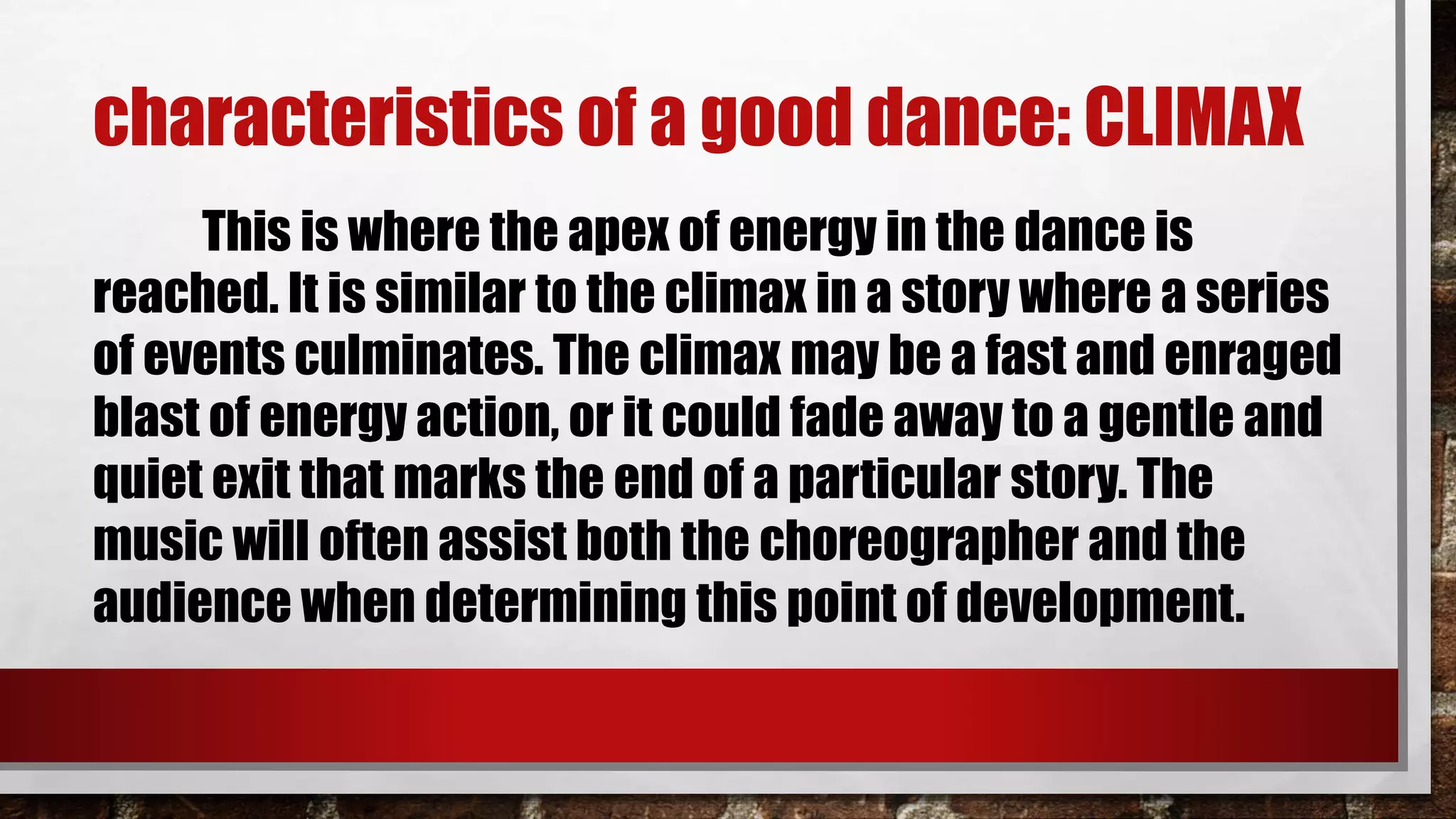 characteristics of a good dance: CLIMAX
This is where the apex of energy in the dance is
reached. It is similar to the climax in a story where a series
of events culminates. The climax may be a fast and enraged
blast of energy action, or it could fade away to a gentle and
quiet exit that marks the end of a particular story. The
music will often assist both the choreographer and the
audience when determining this point of development.
 