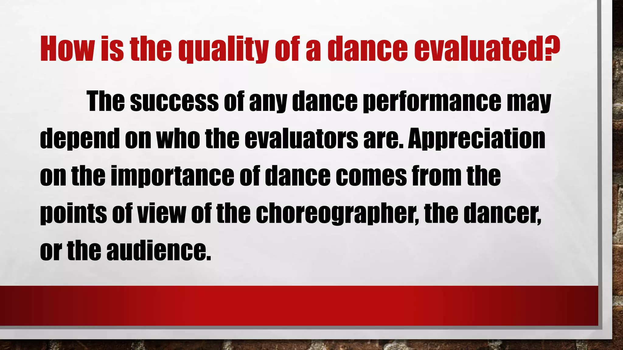 How is the quality of a dance evaluated?
The success of any dance performance may
depend on who the evaluators are. Appreciation
on the importance of dance comes from the
points of view of the choreographer, the dancer,
or the audience.
 