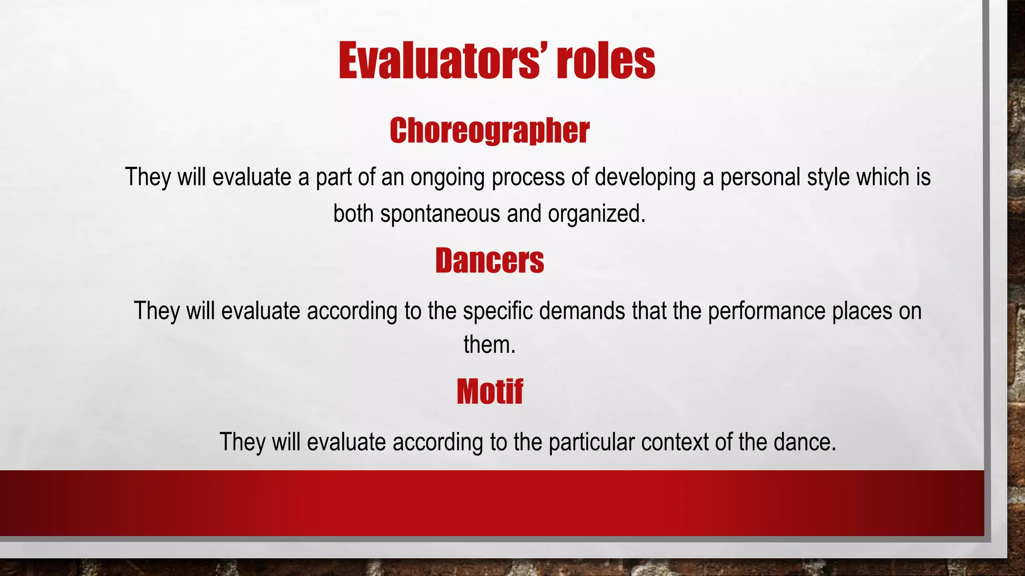Evaluators’ roles
Choreographer
They will evaluate a part of an ongoing process of developing a personal style which is
both spontaneous and organized.
Dancers
They will evaluate according to the specific demands that the performance places on
them.
Motif
They will evaluate according to the particular context of the dance.
 