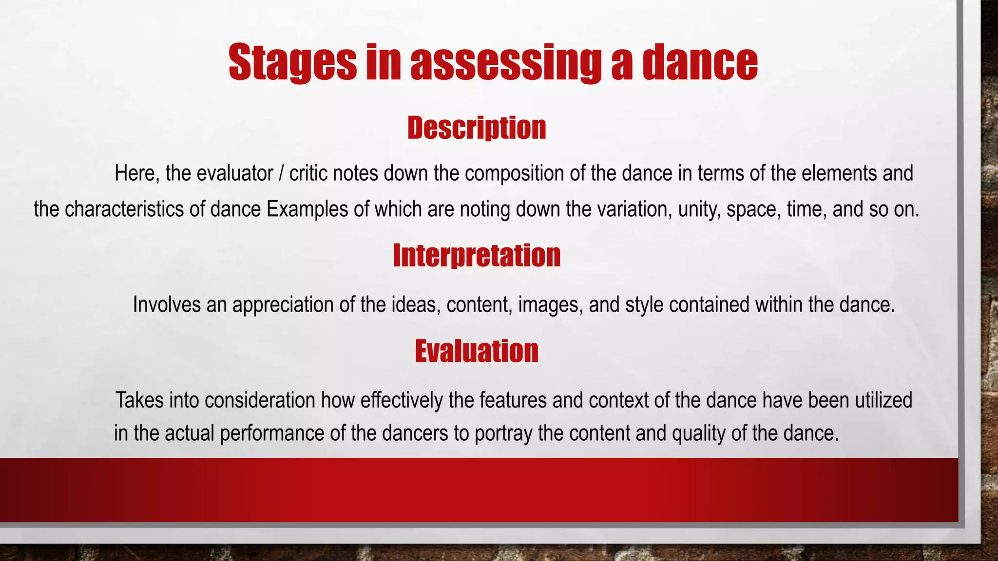 Stages in assessing a dance
Description
Here, the evaluator / critic notes down the composition of the dance in terms of the elements and
the characteristics of dance Examples of which are noting down the variation, unity, space, time, and so on.
Interpretation
Involves an appreciation of the ideas, content, images, and style contained within the dance.
Evaluation
Takes into consideration how effectively the features and context of the dance have been utilized
in the actual performance of the dancers to portray the content and quality of the dance.
 