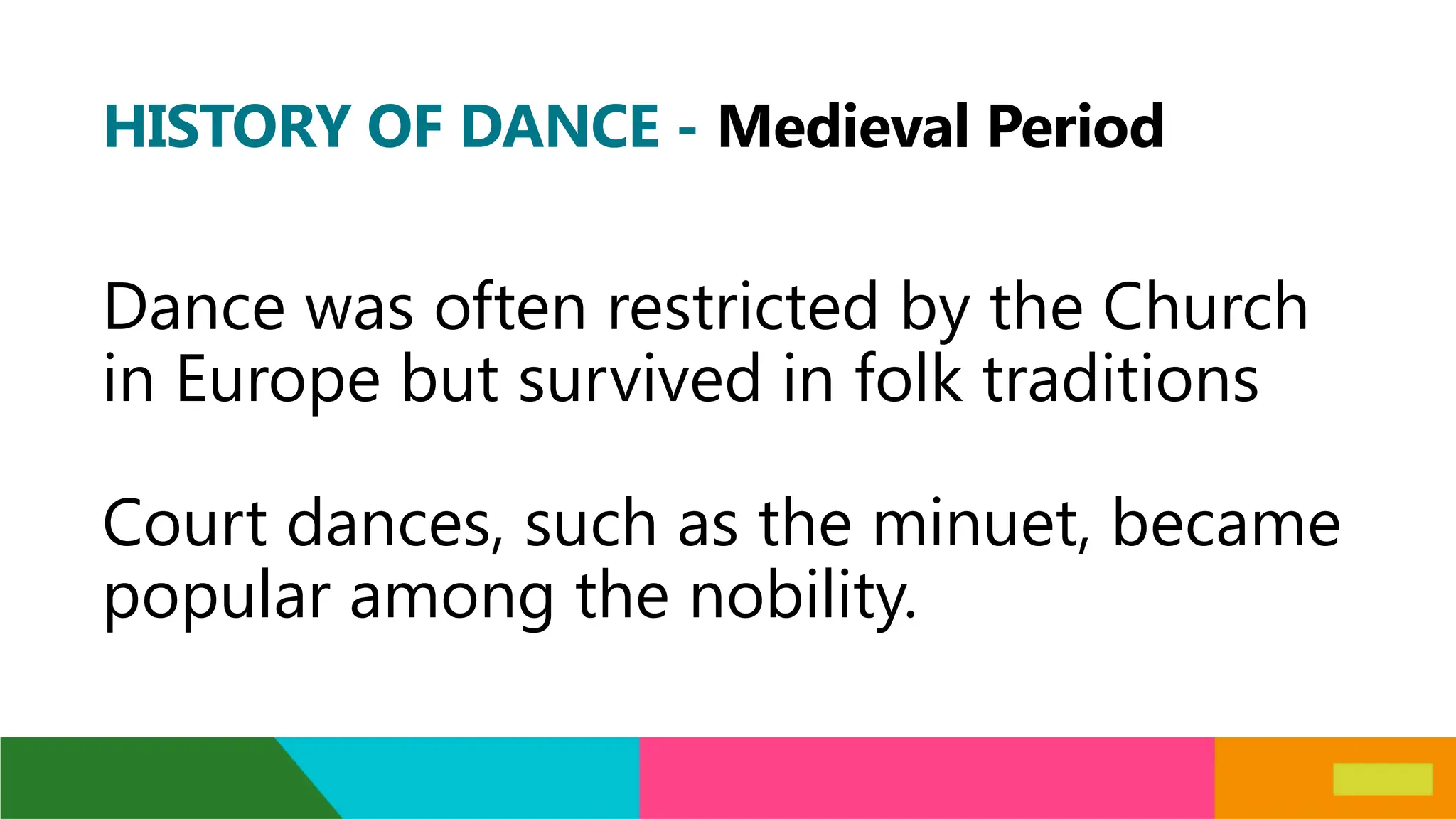 HISTORY OF DANCE - Medieval Period
Dance was often restricted by the Church
in Europe but survived in folk traditions
Court dances, such as the minuet, became
popular among the nobility.
 