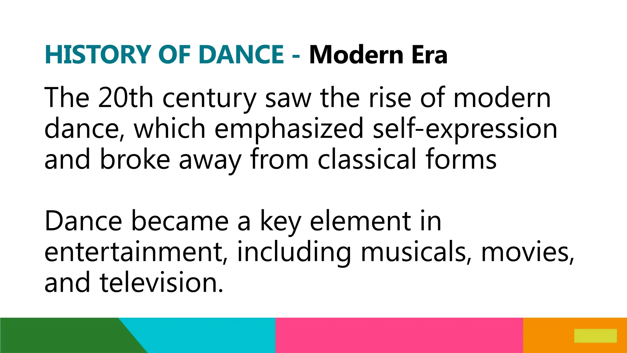 HISTORY OF DANCE - Modern Era
The 20th century saw the rise of modern
dance, which emphasized self-expression
and broke away from classical forms
Dance became a key element in
entertainment, including musicals, movies,
and television.
 
