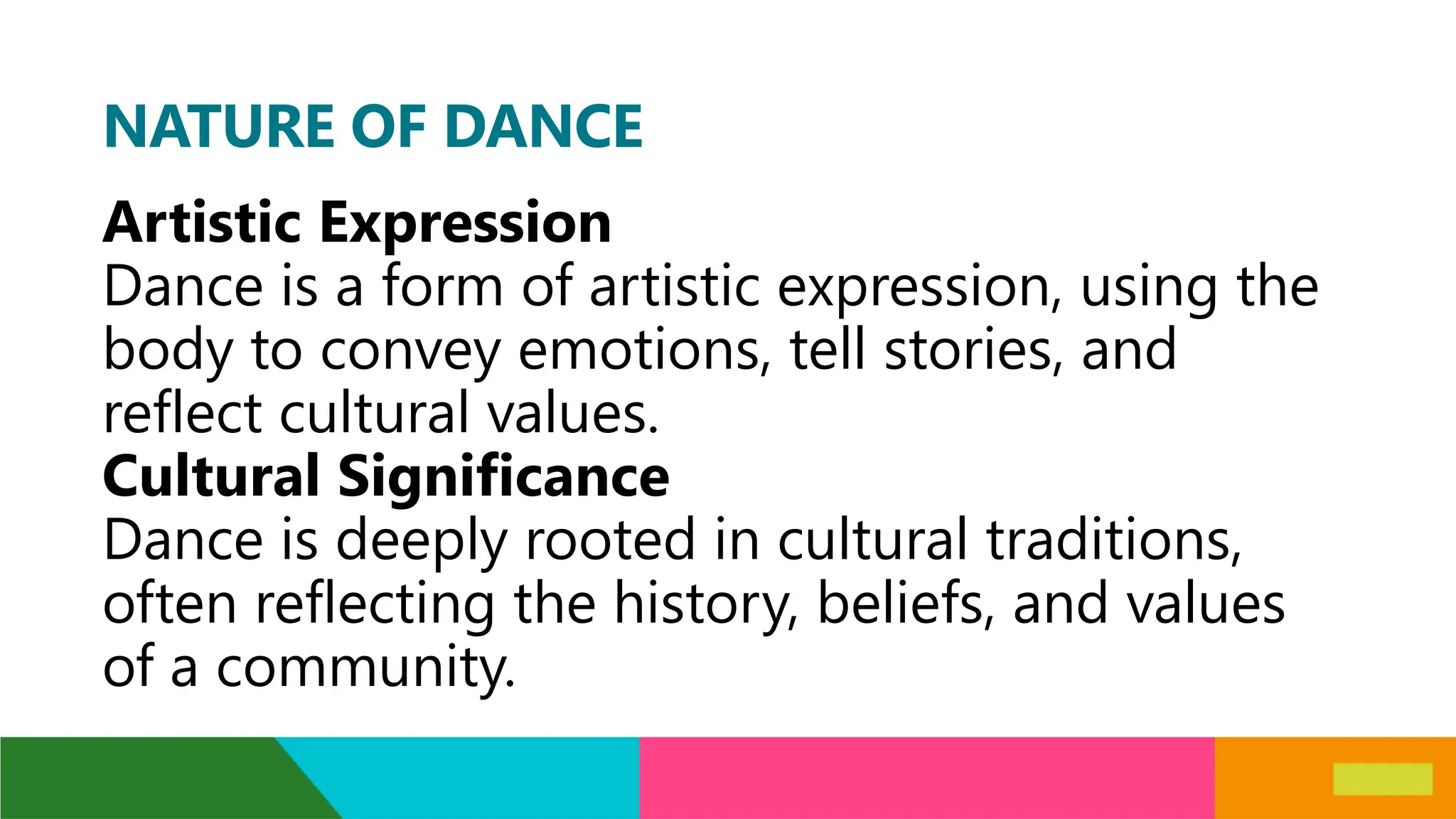 NATURE OF DANCE
Artistic Expression
Dance is a form of artistic expression, using the
body to convey emotions, tell stories, and
reflect cultural values.
Cultural Significance
Dance is deeply rooted in cultural traditions,
often reflecting the history, beliefs, and values
of a community.
 