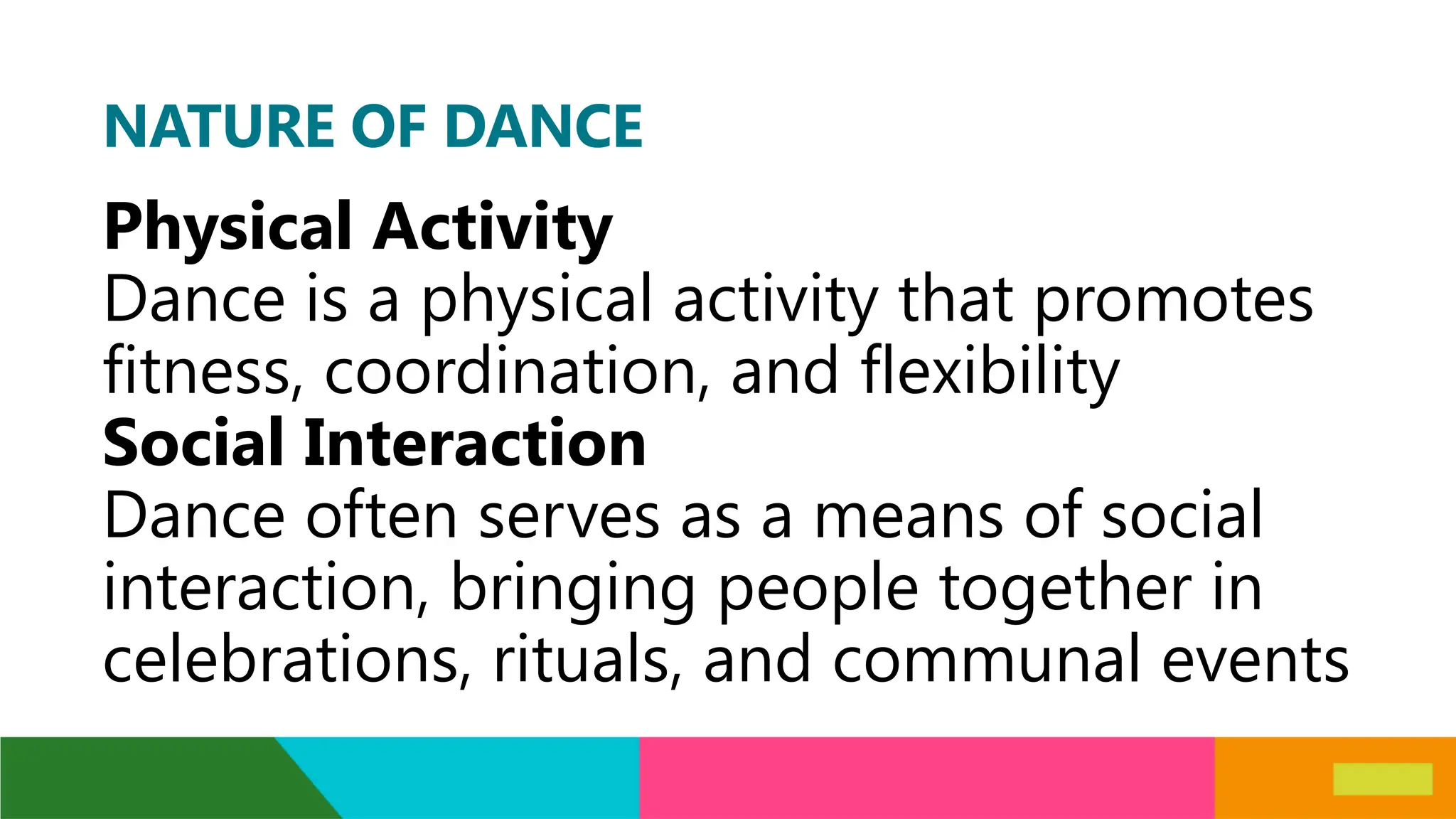 NATURE OF DANCE
Physical Activity
Dance is a physical activity that promotes
fitness, coordination, and flexibility
Social Interaction
Dance often serves as a means of social
interaction, bringing people together in
celebrations, rituals, and communal events
 