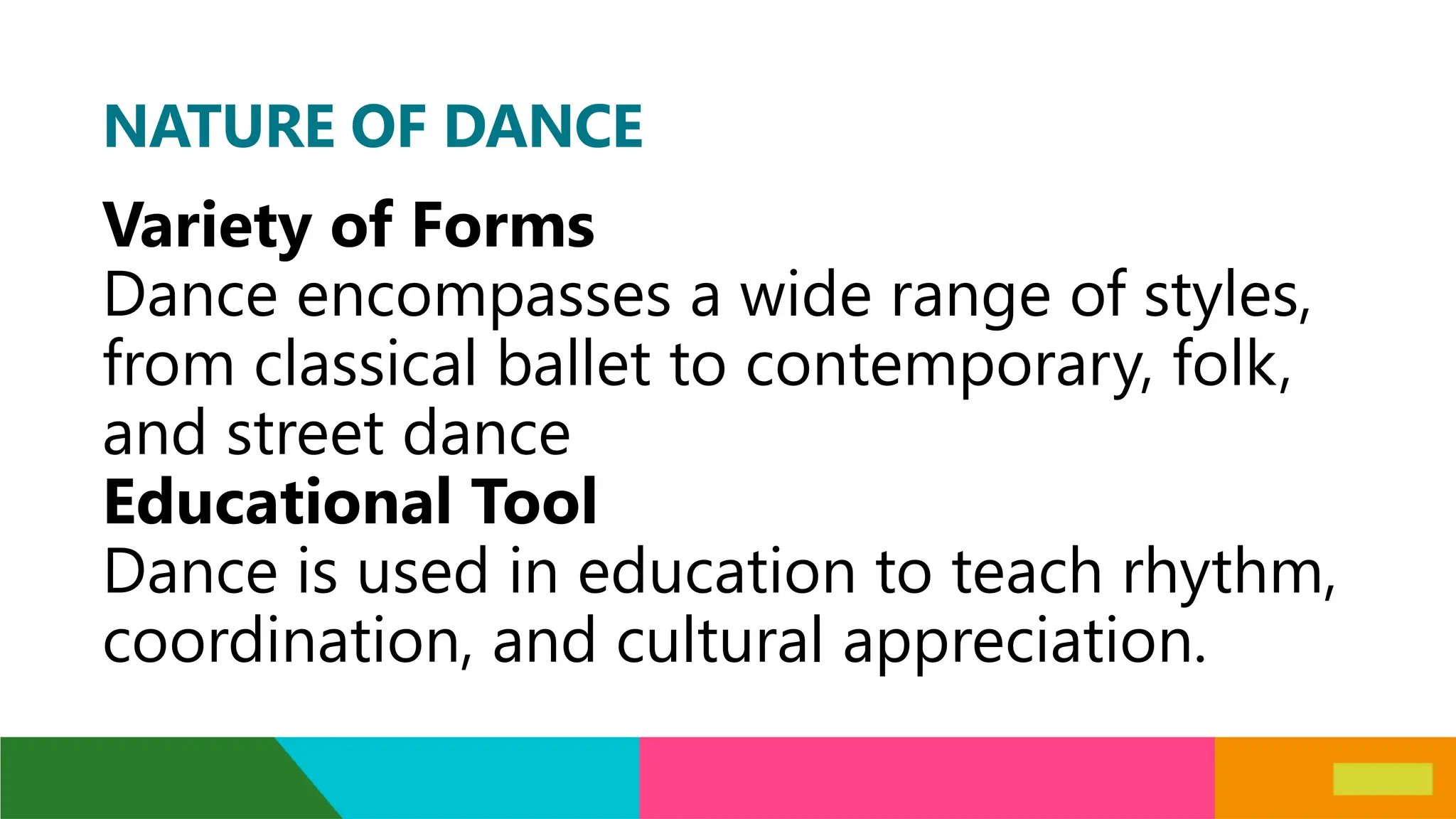 NATURE OF DANCE
Variety of Forms
Dance encompasses a wide range of styles,
from classical ballet to contemporary, folk,
and street dance
Educational Tool
Dance is used in education to teach rhythm,
coordination, and cultural appreciation.
 