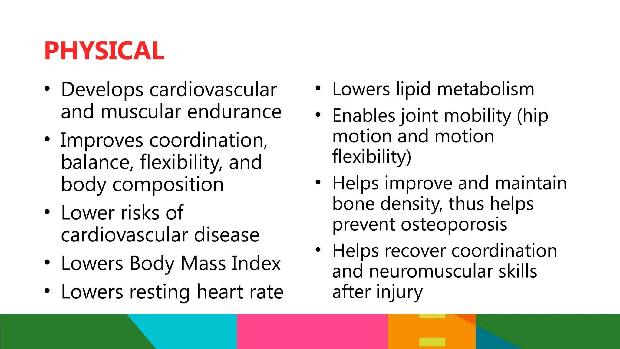 • Develops cardiovascular
and muscular endurance
• Improves coordination,
balance, flexibility, and
body composition
• Lower risks of
cardiovascular disease
• Lowers Body Mass Index
• Lowers resting heart rate
PHYSICAL
• Lowers lipid metabolism
• Enables joint mobility (hip
motion and motion
flexibility)
• Helps improve and maintain
bone density, thus helps
prevent osteoporosis
• Helps recover coordination
and neuromuscular skills
after injury
 
