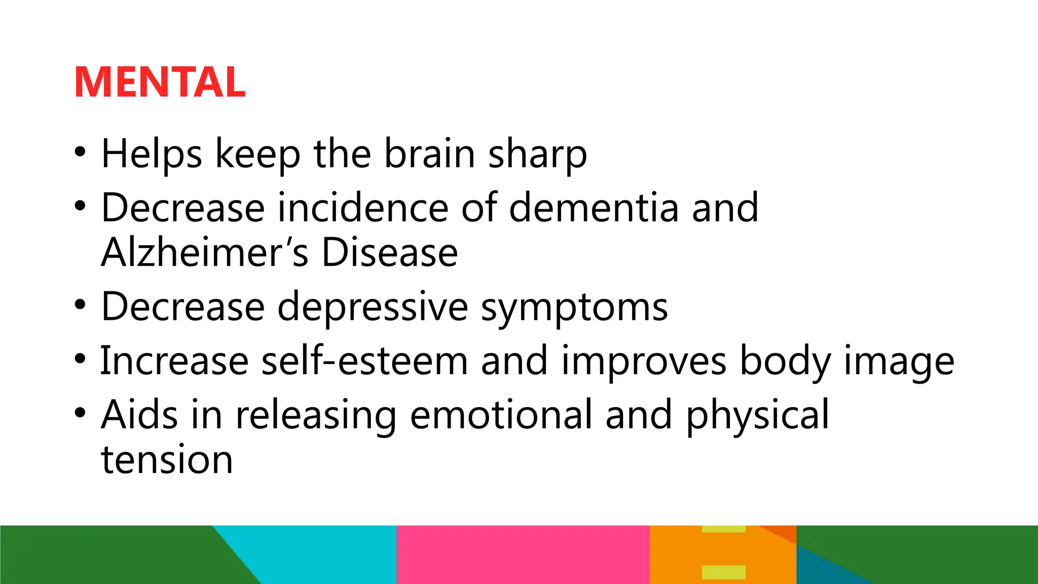 • Helps keep the brain sharp
• Decrease incidence of dementia and
Alzheimer’s Disease
• Decrease depressive symptoms
• Increase self-esteem and improves body image
• Aids in releasing emotional and physical
tension
MENTAL
 