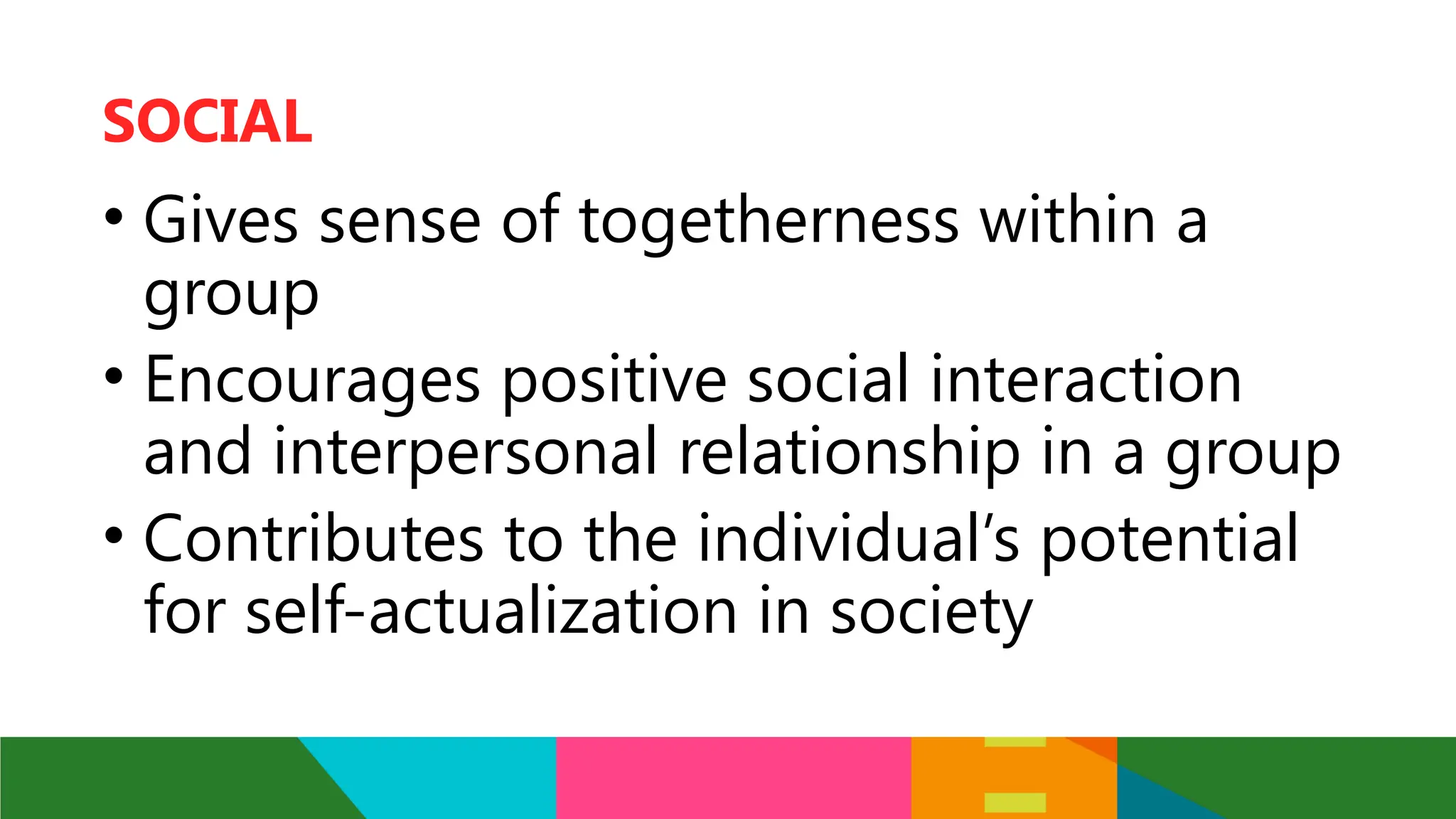 • Gives sense of togetherness within a
group
• Encourages positive social interaction
and interpersonal relationship in a group
• Contributes to the individual’s potential
for self-actualization in society
SOCIAL
 