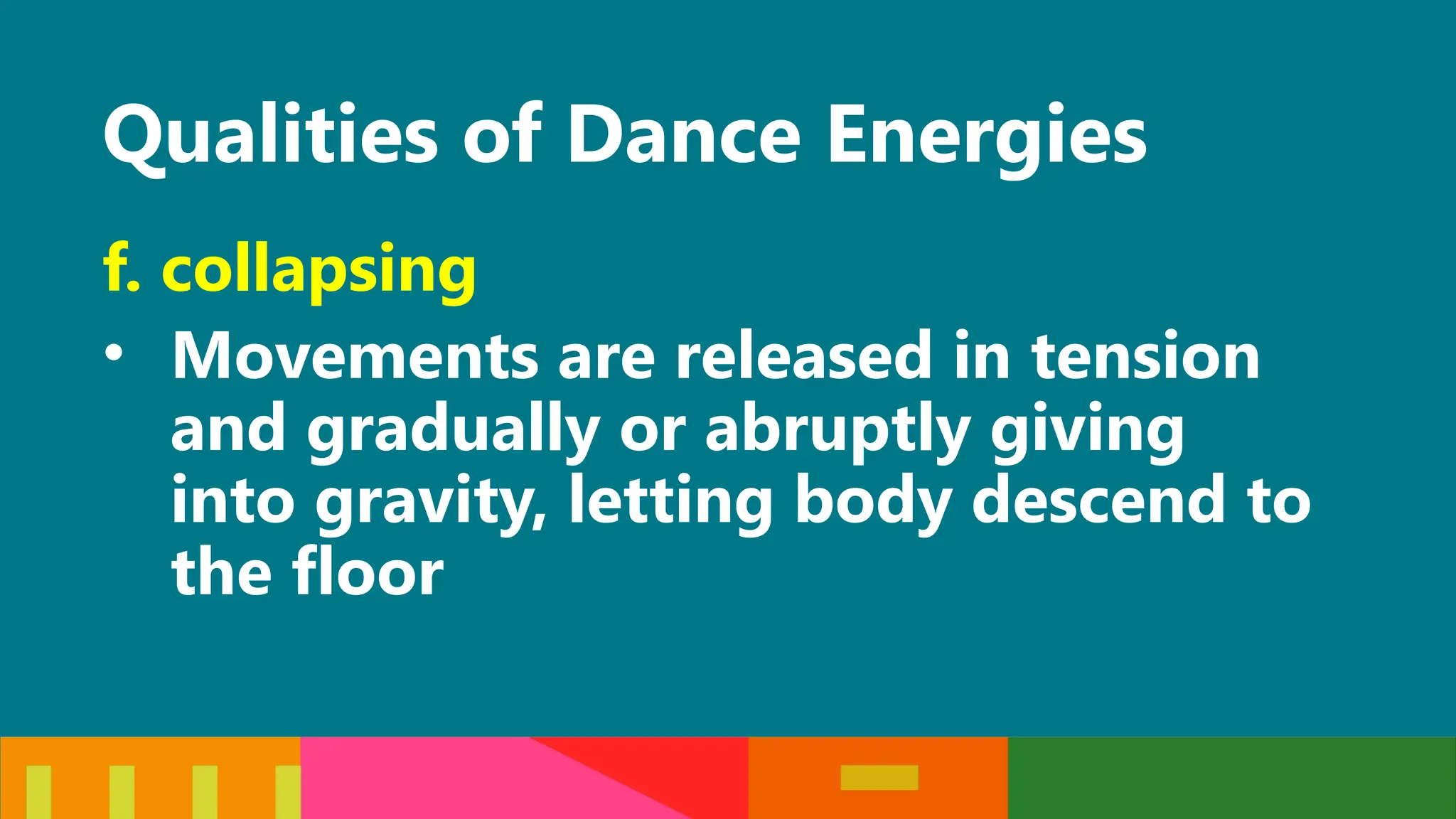 Qualities of Dance Energies
f. collapsing
• Movements are released in tension
and gradually or abruptly giving
into gravity, letting body descend to
the floor
 