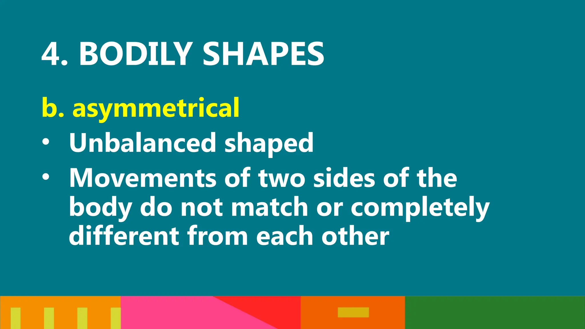 4. BODILY SHAPES
b. asymmetrical
• Unbalanced shaped
• Movements of two sides of the
body do not match or completely
different from each other
 