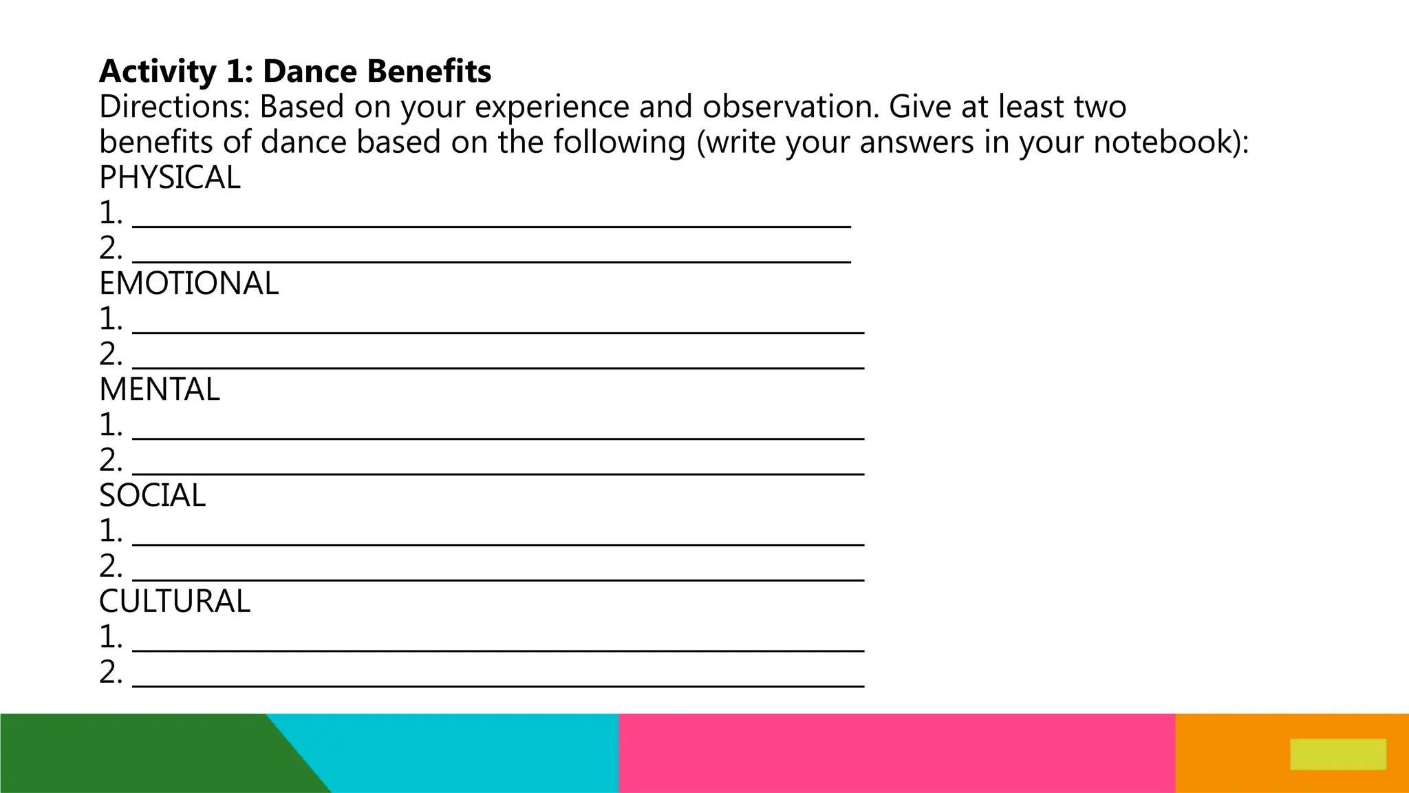 Activity 1: Dance Benefits
Directions: Based on your experience and observation. Give at least two
benefits of dance based on the following (write your answers in your notebook):
PHYSICAL
1. _____________________________________________________
2. _____________________________________________________
EMOTIONAL
1. ______________________________________________________
2. ______________________________________________________
MENTAL
1. ______________________________________________________
2. ______________________________________________________
SOCIAL
1. ______________________________________________________
2. ______________________________________________________
CULTURAL
1. ______________________________________________________
2. ______________________________________________________
 