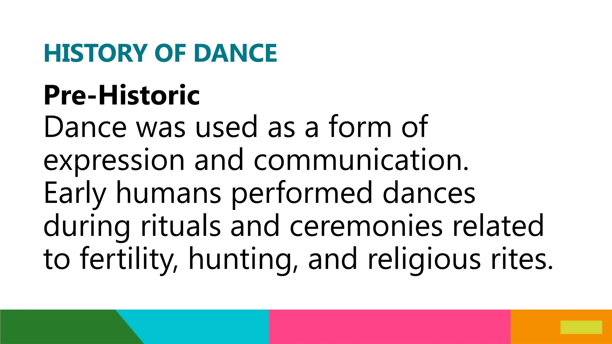 HISTORY OF DANCE
Pre-Historic
Dance was used as a form of
expression and communication.
Early humans performed dances
during rituals and ceremonies related
to fertility, hunting, and religious rites.
 