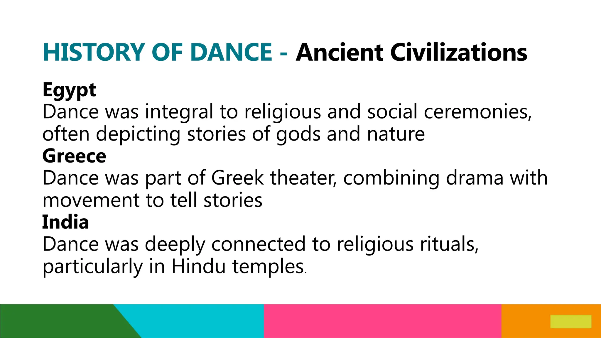 HISTORY OF DANCE - Ancient Civilizations
Egypt
Dance was integral to religious and social ceremonies,
often depicting stories of gods and nature
Greece
Dance was part of Greek theater, combining drama with
movement to tell stories
India
Dance was deeply connected to religious rituals,
particularly in Hindu temples.
 