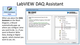 LabVIEW DAQ Assistant
When you place the DAQ
Assistant on the Block
Diagram, a Wizard
automatically pops up
where you configure what
you want to do, i.e.,if you
want to Read or Write
Data, Analog or Digital
signals, which channel you
want to use, etc.
 