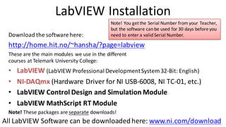LabVIEW Installation
Download the software here:
http://home.hit.no/~hansha/?page=labview
These are the main modules we use in the different
courses at Telemark University College:
• LabVIEW (LabVIEW Professional DevelopmentSystem 32-Bit: English)
• NI-DAQmx (Hardware Driver for NI USB-6008, NI TC-01, etc.)
• LabVIEW Control Design and Simulation Module
• LabVIEW MathScript RT Module
Note! These packages are separate downloads!
Note! You get the Serial Number from your Teacher,
but the software can be used for 30 days before you
need to enter a valid Serial Number.
All LabVIEW Software can be downloadedhere: www.ni.com/download
 