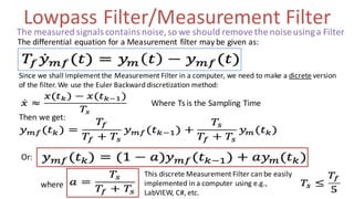 Lowpass Filter/Measurement Filter
The differential equation for a Measurement filter may be given as:
Since we shall implement the Measurement Filter in a computer, we need to make a dicrete version
of the filter. We use the Euler Backward discretization method:
Where Ts is the Sampling Time
Then we get:
Or:
where
This discrete Measurement Filter can be easily
implemented in a computer using e.g.,
LabVIEW, C#, etc.
The measured signals contains noise,so we should remove the noise usinga Filter
 