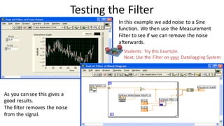 Testing the Filter
In this example we add noise to a Sine
function. We then use the Measurement
Filter to see if we can remove the noise
afterwards.
As you cansee this gives a
good results.
The filter removes the noise
from the signal.
Students: Try this Example.
Next: Use the Filter on your Datalogging System
 