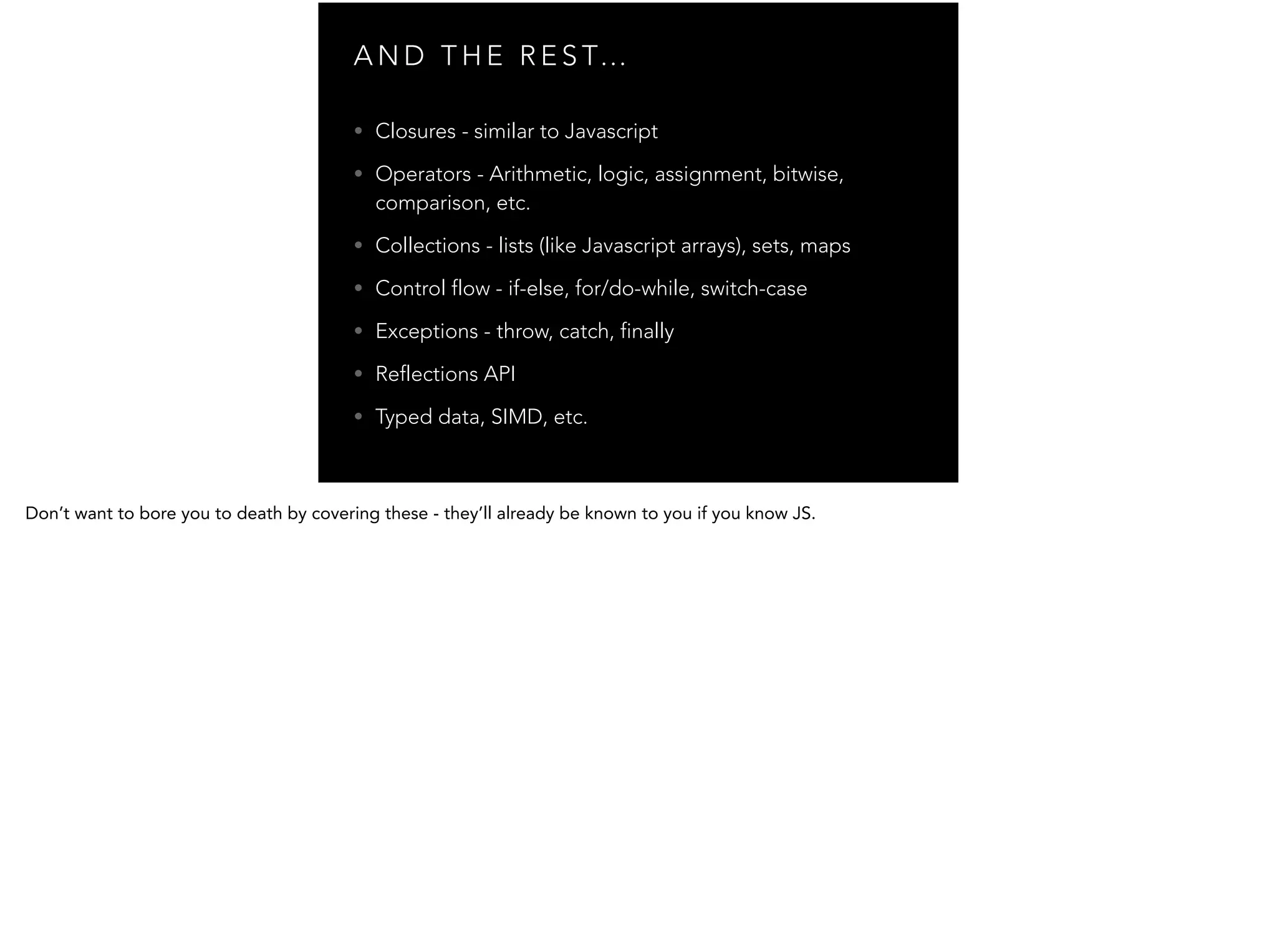 A N D T H E R E S T… • Closures - similar to Javascript • Operators - Arithmetic, logic, assignment, bitwise, comparison, etc. • Collections - lists (like Javascript arrays), sets, maps • Control flow - if-else, for/do-while, switch-case • Exceptions - throw, catch, finally • Reflections API • Typed data, SIMD, etc. 