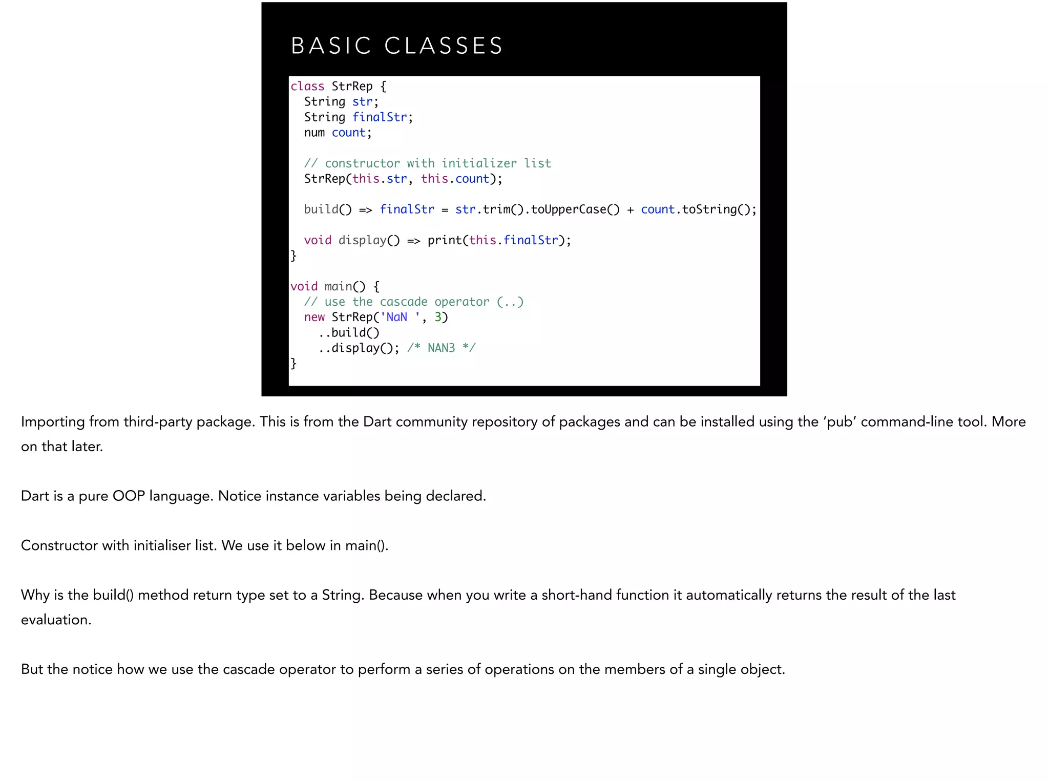 B A S I C C L A S S E S class StrRep { String str; String finalStr; num count; // constructor with initializer list StrRep(this.str, this.count); ! build() => finalStr = str.trim().toUpperCase() + count.toString(); void display() => print(this.finalStr); } ! void main() { // use the cascade operator (..) new StrRep('NaN ', 3) ..build() ..display(); /* NAN3 */ } 