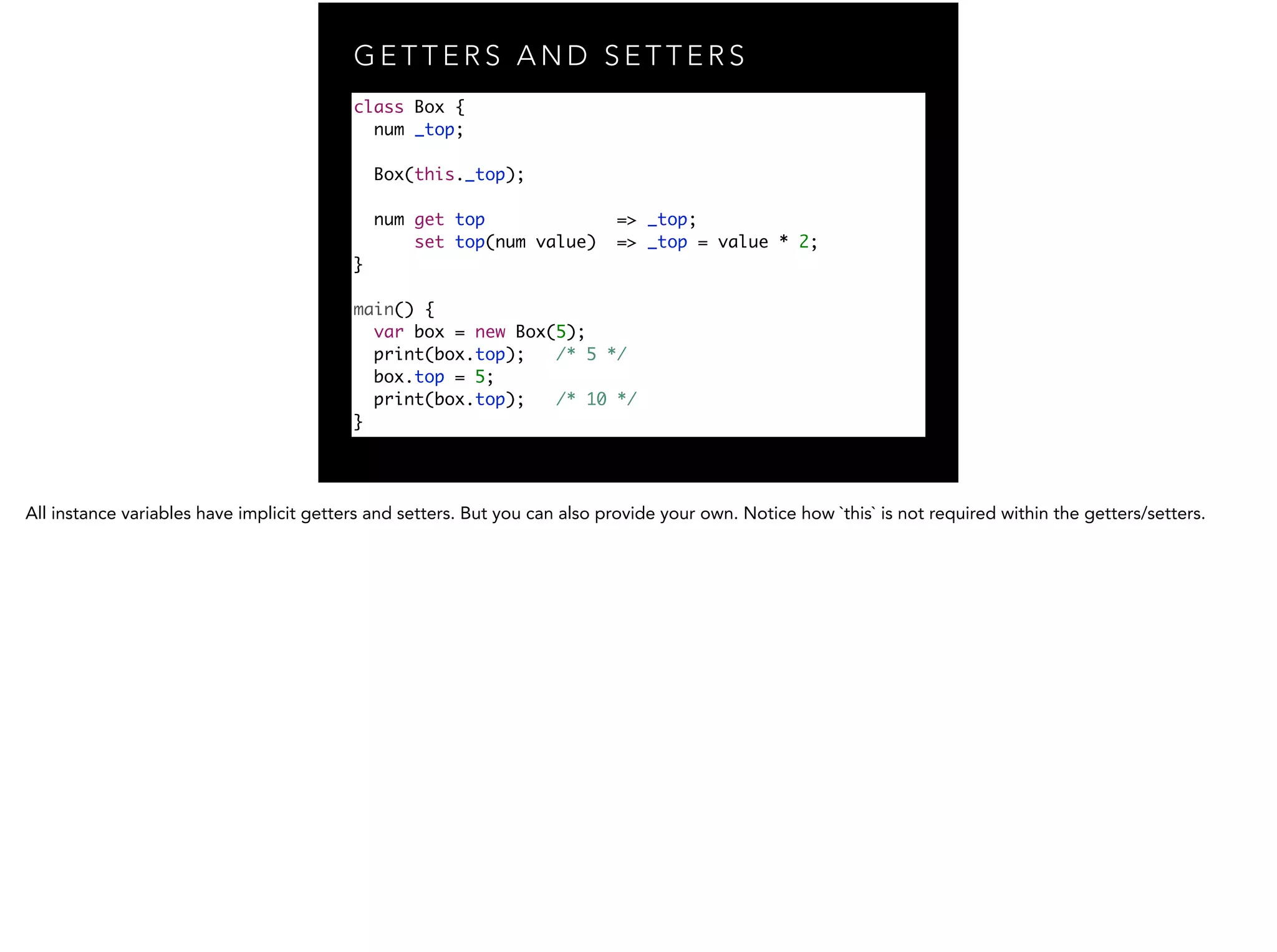 G E T T E R S A N D S E T T E R S class Box { num _top; ! Box(this._top); num get top => _top; set top(num value) => _top = value * 2; } ! main() { var box = new Box(5); print(box.top); /* 5 */ box.top = 5; print(box.top); /* 10 */ } 