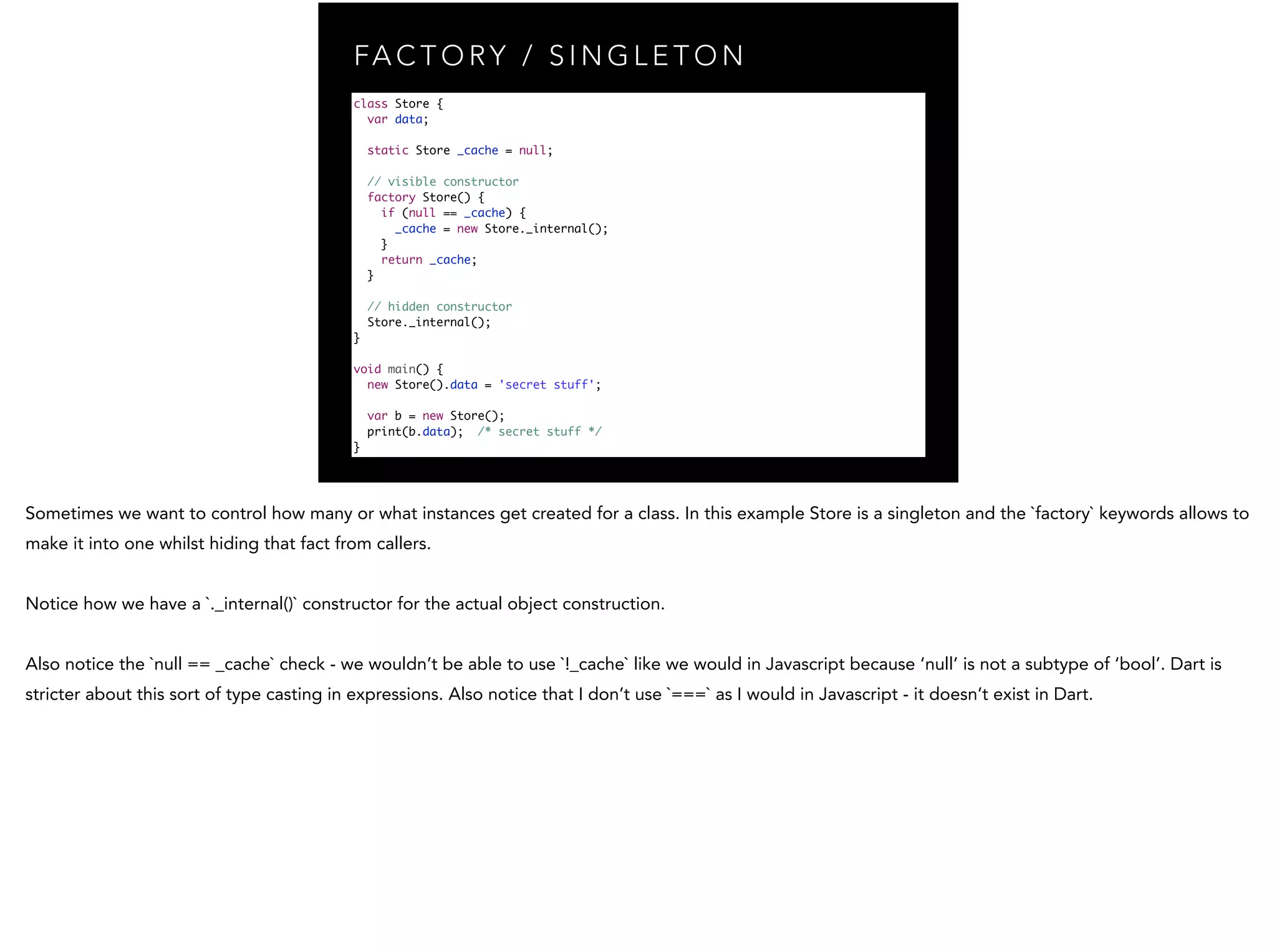 FA C T O RY / S I N G L E T O N class Store { var data; static Store _cache = null; // visible constructor factory Store() { if (null == _cache) { _cache = new Store._internal(); } return _cache; } // hidden constructor Store._internal(); } ! void main() { new Store().data = 'secret stuff'; var b = new Store(); print(b.data); /* secret stuff */ } 