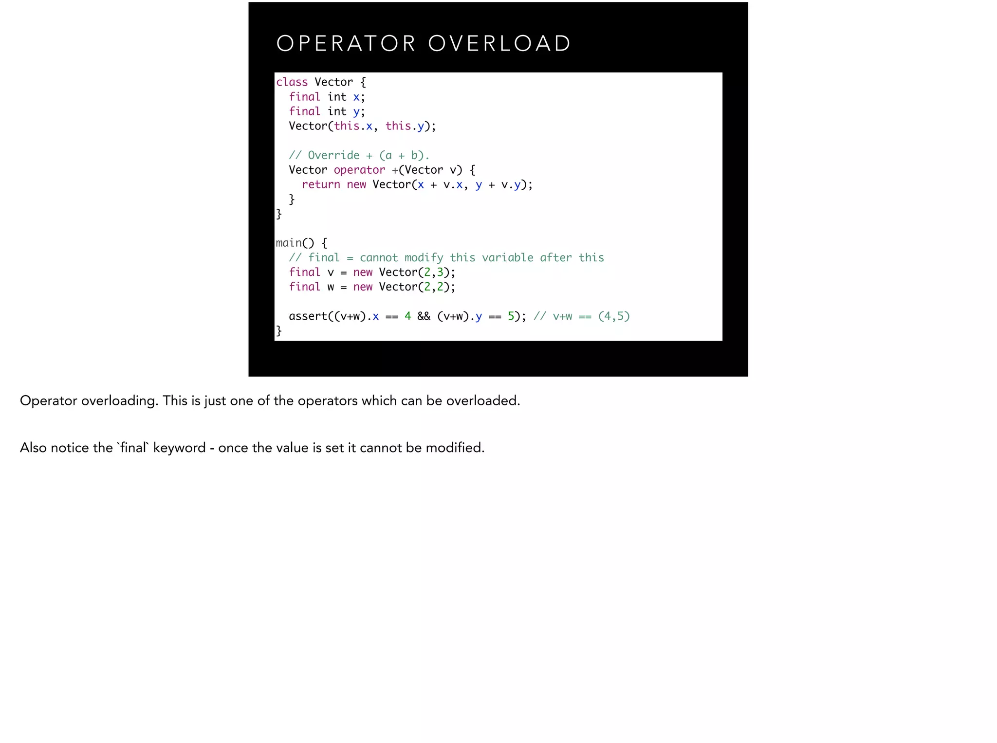 O P E R AT O R O V E R L O A D class Vector { final int x; final int y; Vector(this.x, this.y); ! // Override + (a + b). Vector operator +(Vector v) { return new Vector(x + v.x, y + v.y); } } ! main() { // final = cannot modify this variable after this final v = new Vector(2,3); final w = new Vector(2,2); ! assert((v+w).x == 4 && (v+w).y == 5); // v+w == (4,5) } 