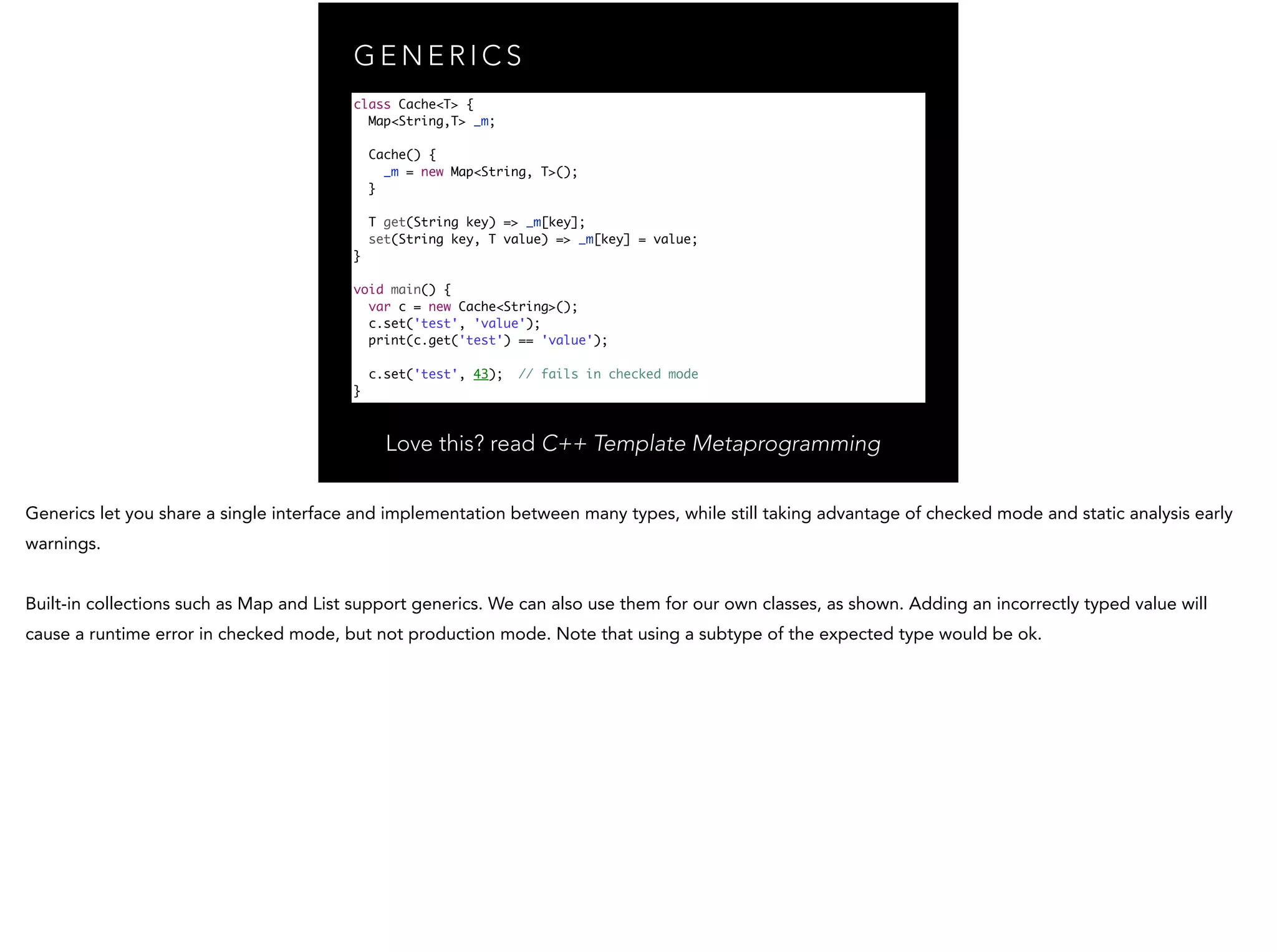 G E N E R I C S class Cache<T> { Map<String,T> _m; Cache() { _m = new Map<String, T>(); } T get(String key) => _m[key]; set(String key, T value) => _m[key] = value; } ! void main() { var c = new Cache<String>(); c.set('test', 'value'); print(c.get('test') == 'value'); c.set('test', 43); // fails in checked mode } Love this? read C++ Template Metaprogramming 