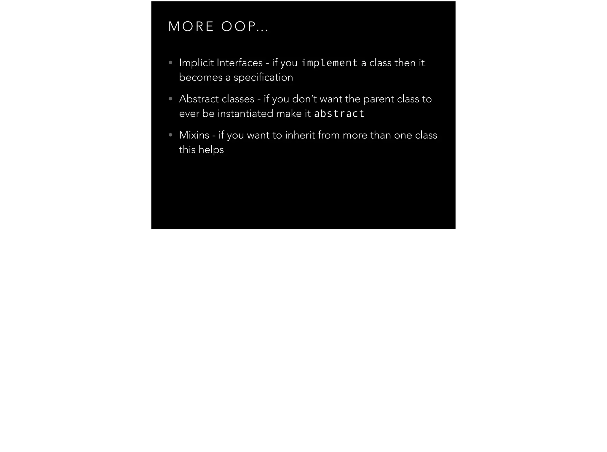 M O R E O O P… • Implicit Interfaces - if you implement a class then it becomes a specification • Abstract classes - if you don’t want the parent class to ever be instantiated make it abstract • Mixins - if you want to inherit from more than one class this helps 