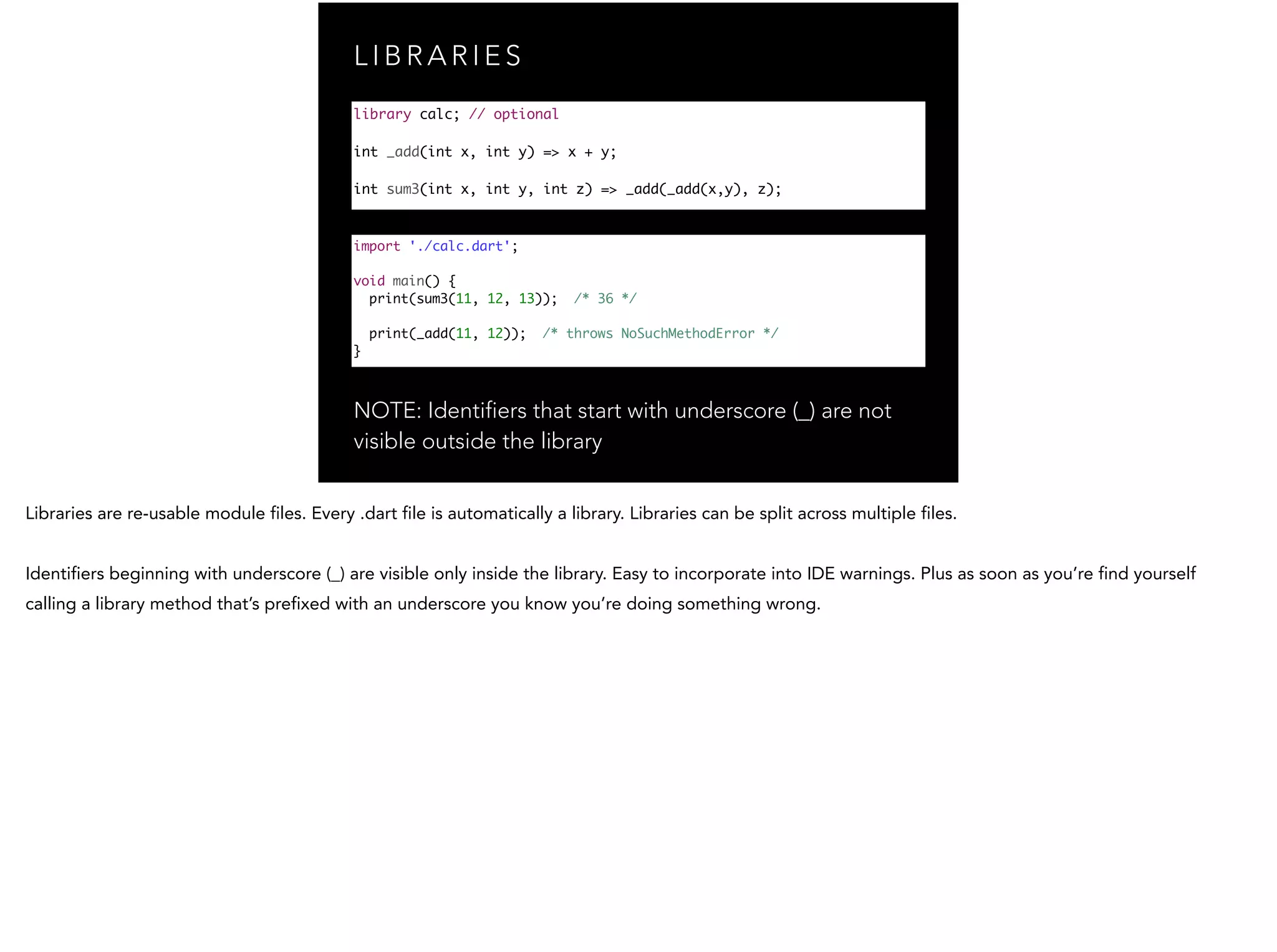 L I B R A R I E S NOTE: Identifiers that start with underscore (_) are not visible outside the library library calc; // optional ! int _add(int x, int y) => x + y; ! int sum3(int x, int y, int z) => _add(_add(x,y), z); import './calc.dart'; ! void main() { print(sum3(11, 12, 13)); /* 36 */ print(_add(11, 12)); /* throws NoSuchMethodError */ } 