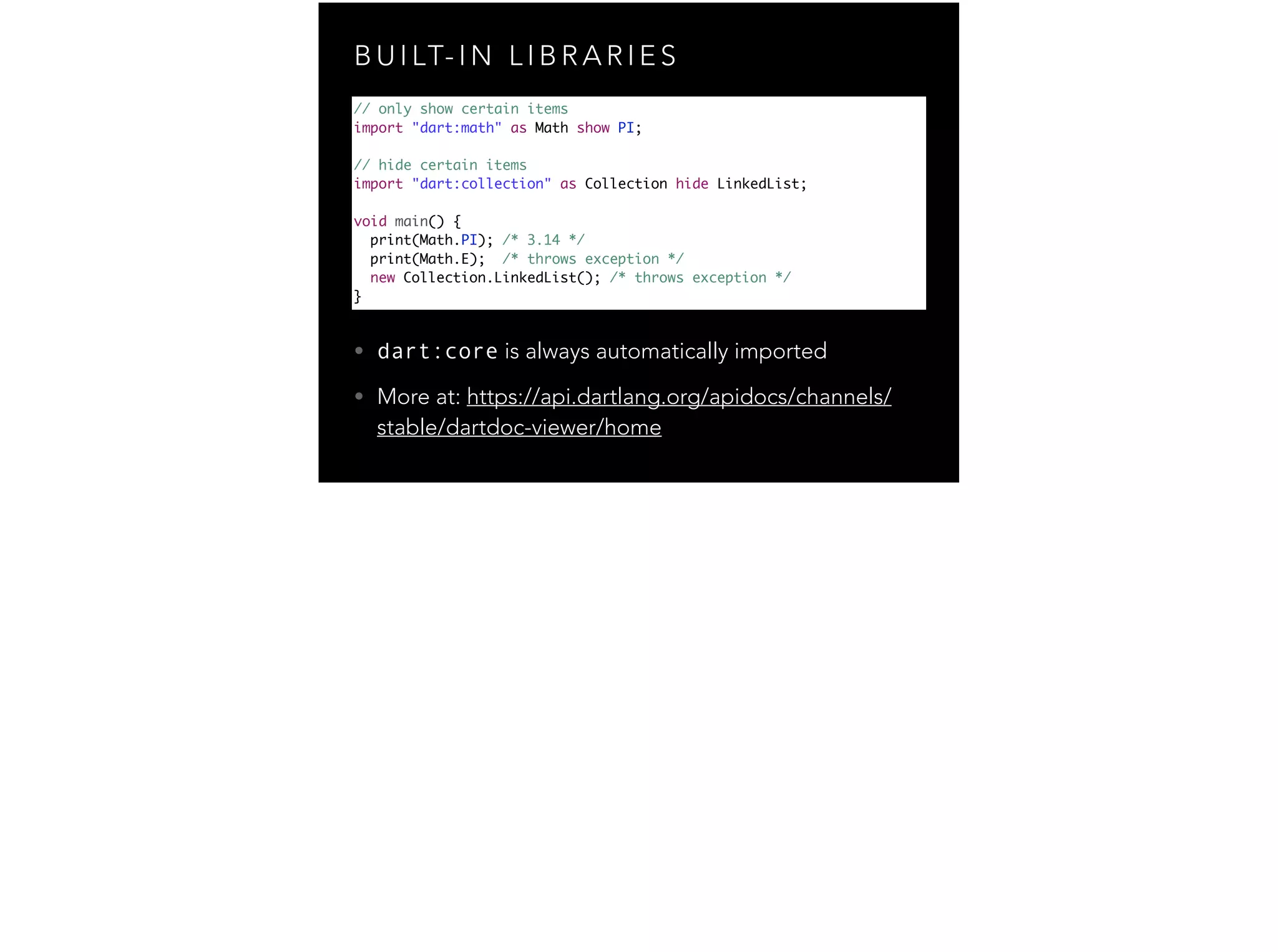 B U I LT- I N L I B R A R I E S // only show certain items import "dart:math" as Math show PI; ! // hide certain items import "dart:collection" as Collection hide LinkedList; ! void main() { print(Math.PI); /* 3.14 */ print(Math.E); /* throws exception */ new Collection.LinkedList(); /* throws exception */ } • dart:core is always automatically imported • More at: https://api.dartlang.org/apidocs/channels/ stable/dartdoc-viewer/home 