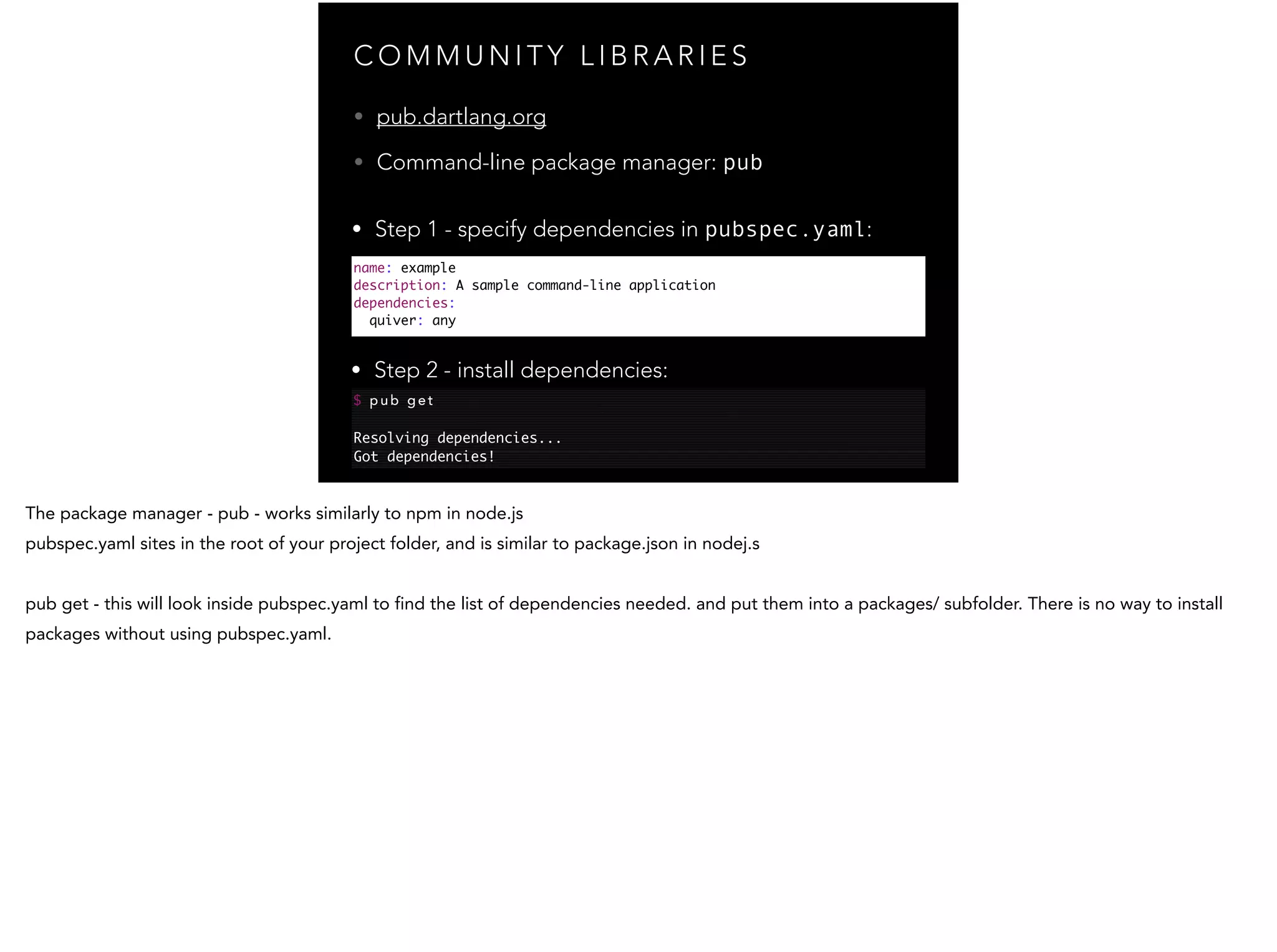 C O M M U N I T Y L I B R A R I E S name: example description: A sample command-line application dependencies: quiver: any • pub.dartlang.org • Command-line package manager: pub $ p u b g e t ! Resolving dependencies... Got dependencies! • Step 1 - specify dependencies in pubspec.yaml: • Step 2 - install dependencies: 