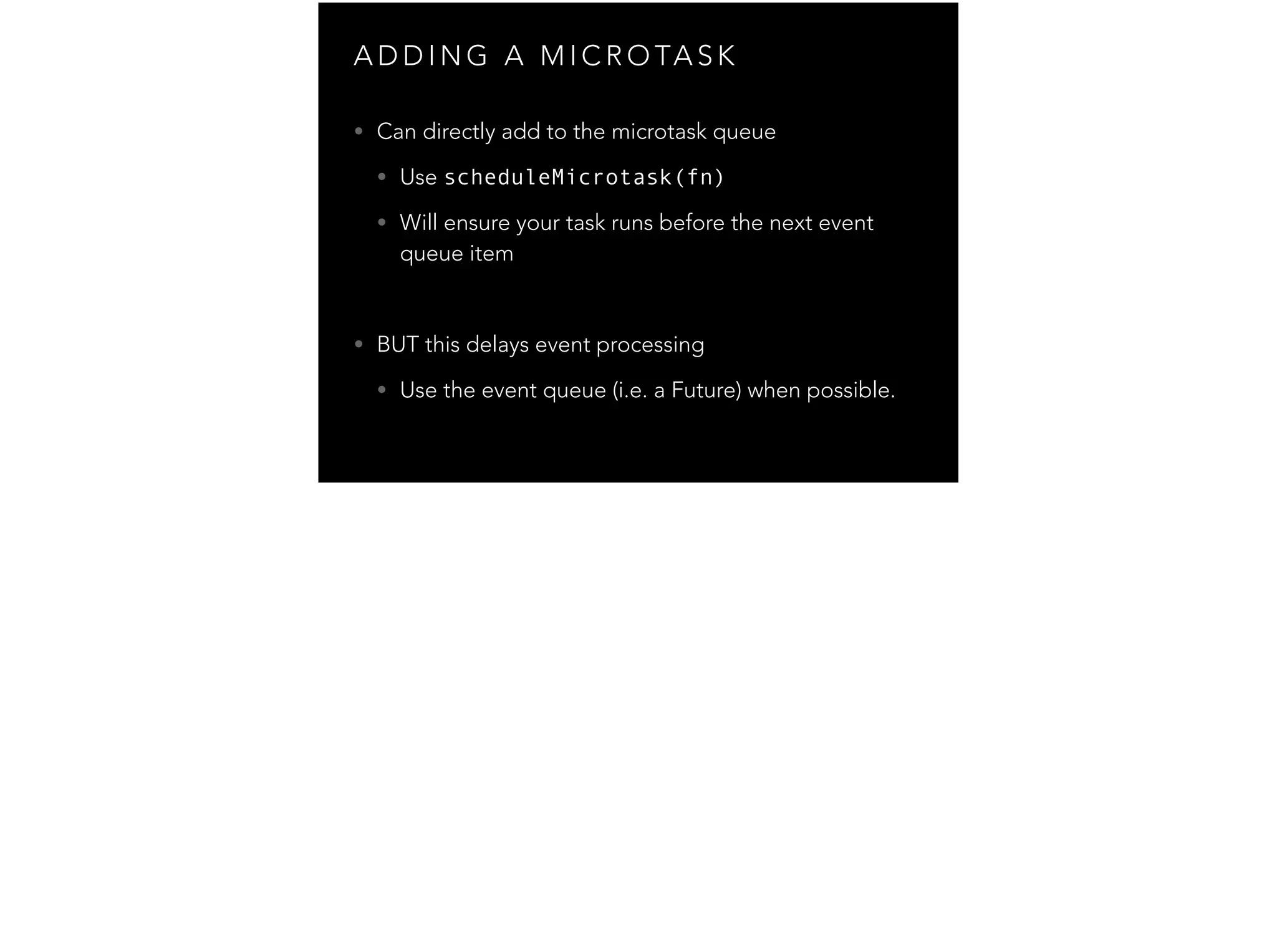 A D D I N G A M I C R O TA S K • Can directly add to the microtask queue • Use scheduleMicrotask(fn) • Will ensure your task runs before the next event queue item ! • BUT this delays event processing • Use the event queue (i.e. a Future) when possible. 