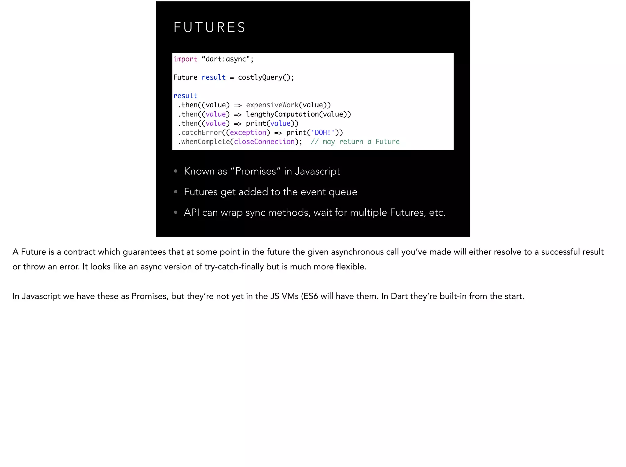 F U T U R E S • Known as “Promises” in Javascript • Futures get added to the event queue • API can wrap sync methods, wait for multiple Futures, etc. import “dart:async"; ! Future result = costlyQuery(); ! result .then((value) => expensiveWork(value)) .then((value) => lengthyComputation(value)) .then((value) => print(value)) .catchError((exception) => print('DOH!')) .whenComplete(closeConnection); // may return a Future 