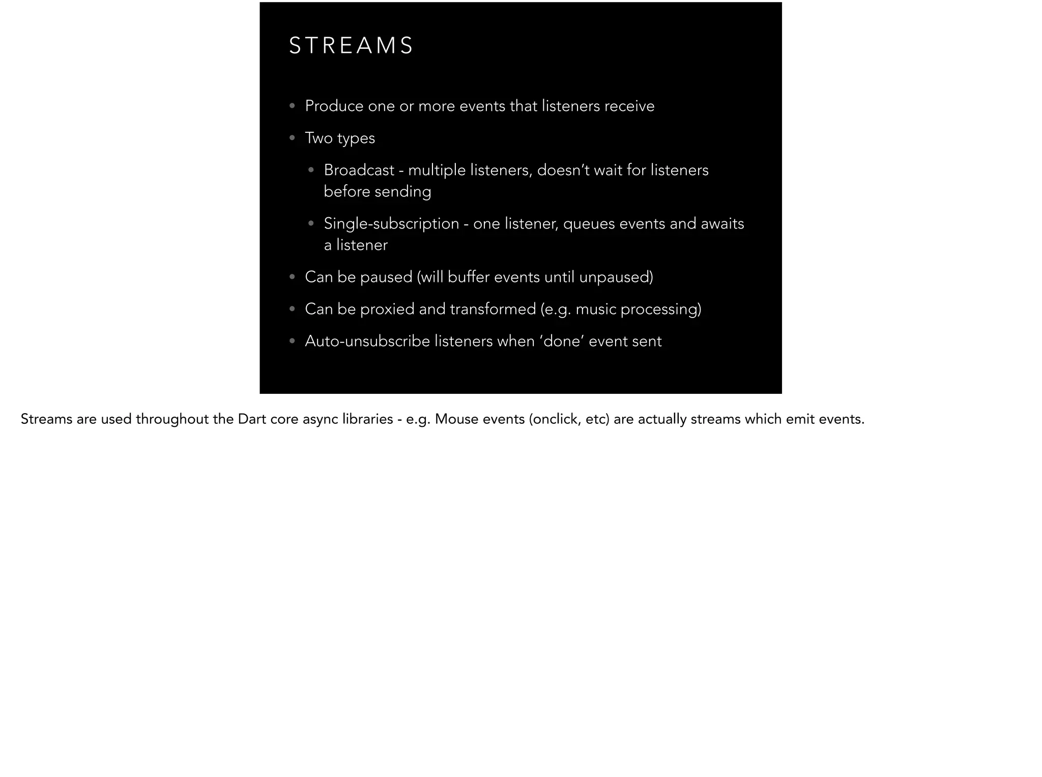 S T R E A M S • Produce one or more events that listeners receive • Two types • Broadcast - multiple listeners, doesn’t wait for listeners before sending • Single-subscription - one listener, queues events and awaits a listener • Can be paused (will buffer events until unpaused) • Can be proxied and transformed (e.g. music processing) • Auto-unsubscribe listeners when ‘done’ event sent 