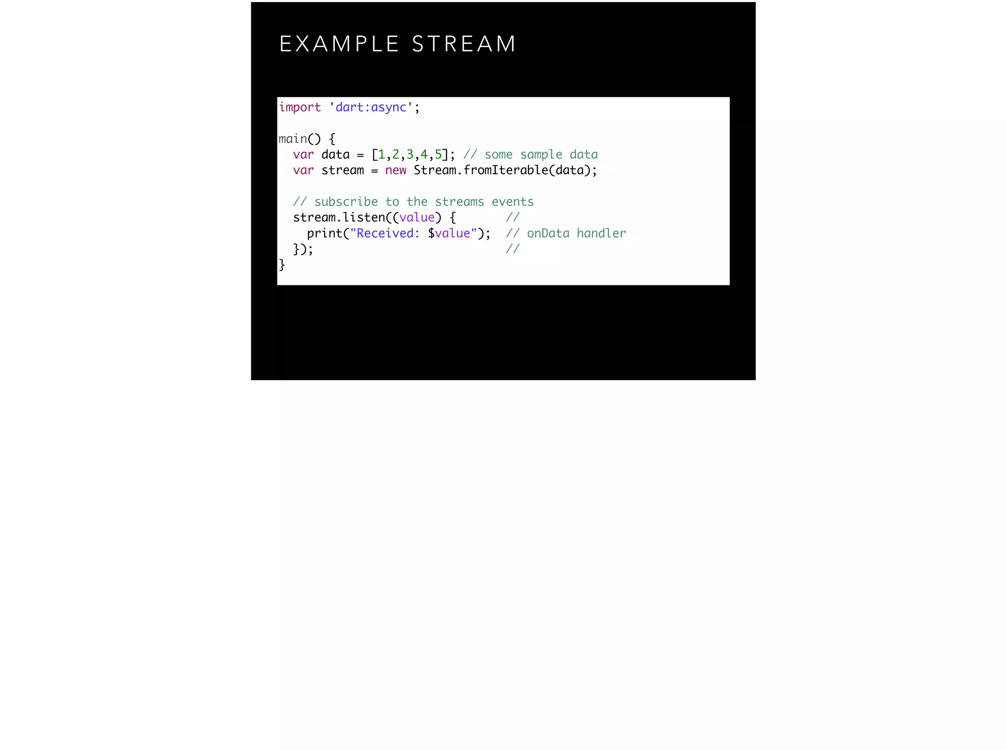 E X A M P L E S T R E A M import 'dart:async'; ! main() { var data = [1,2,3,4,5]; // some sample data var stream = new Stream.fromIterable(data); ! // subscribe to the streams events stream.listen((value) { // print("Received: $value"); // onData handler }); // } 