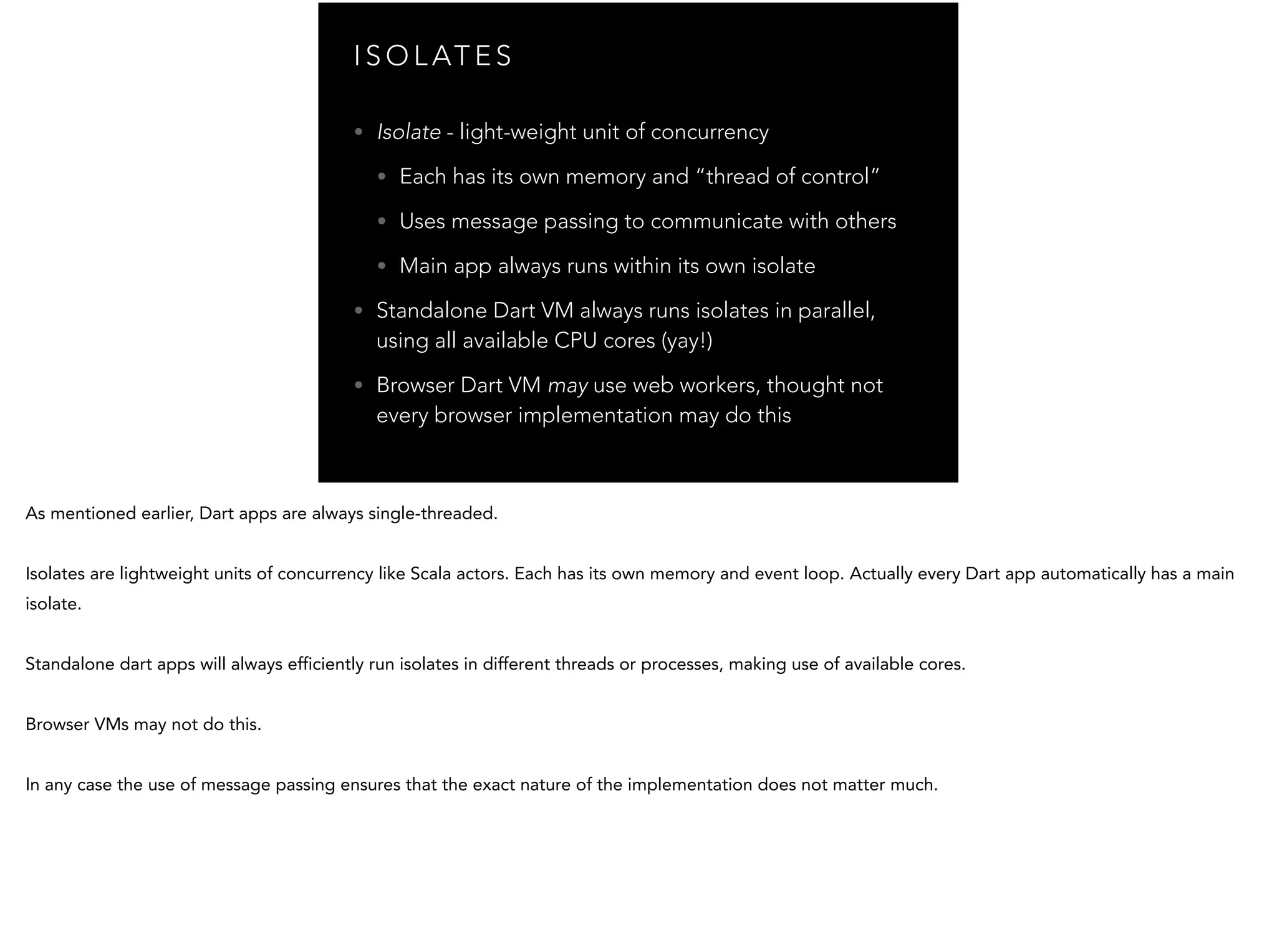 I S O L AT E S • Isolate - light-weight unit of concurrency • Each has its own memory and “thread of control” • Uses message passing to communicate with others • Main app always runs within its own isolate • Standalone Dart VM always runs isolates in parallel, using all available CPU cores (yay!) • Browser Dart VM may use web workers, thought not every browser implementation may do this 