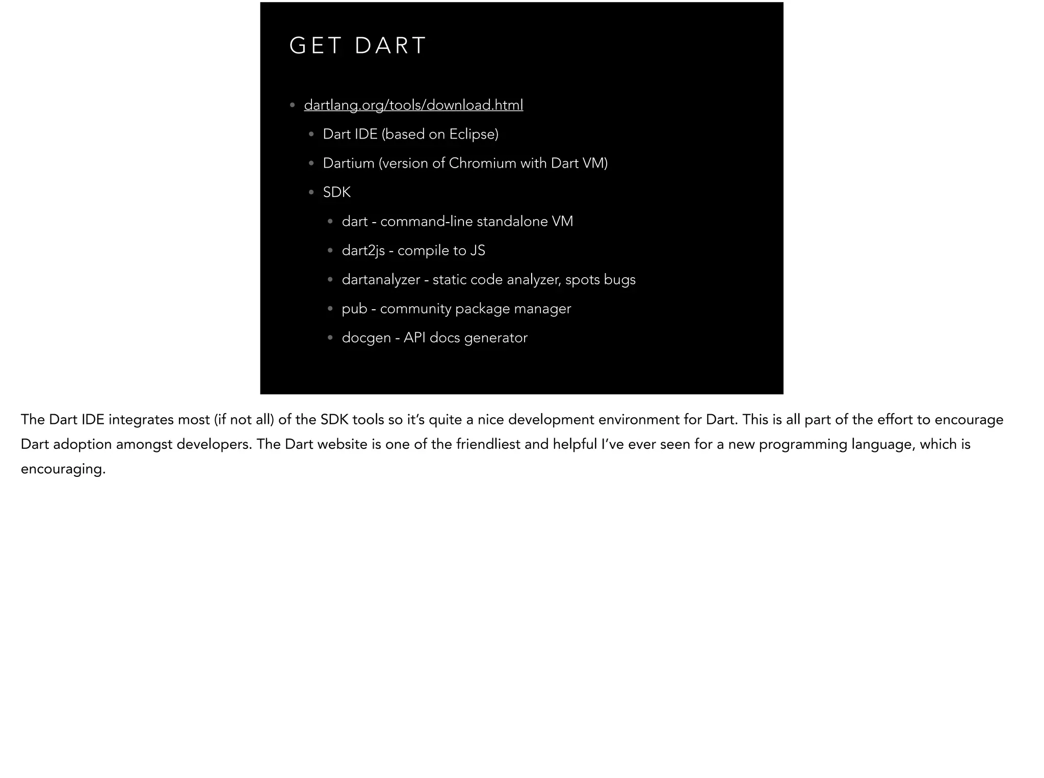 G E T D A R T • dartlang.org/tools/download.html • Dart IDE (based on Eclipse) • Dartium (version of Chromium with Dart VM) • SDK • dart - command-line standalone VM • dart2js - compile to JS • dartanalyzer - static code analyzer, spots bugs • pub - community package manager • docgen - API docs generator 