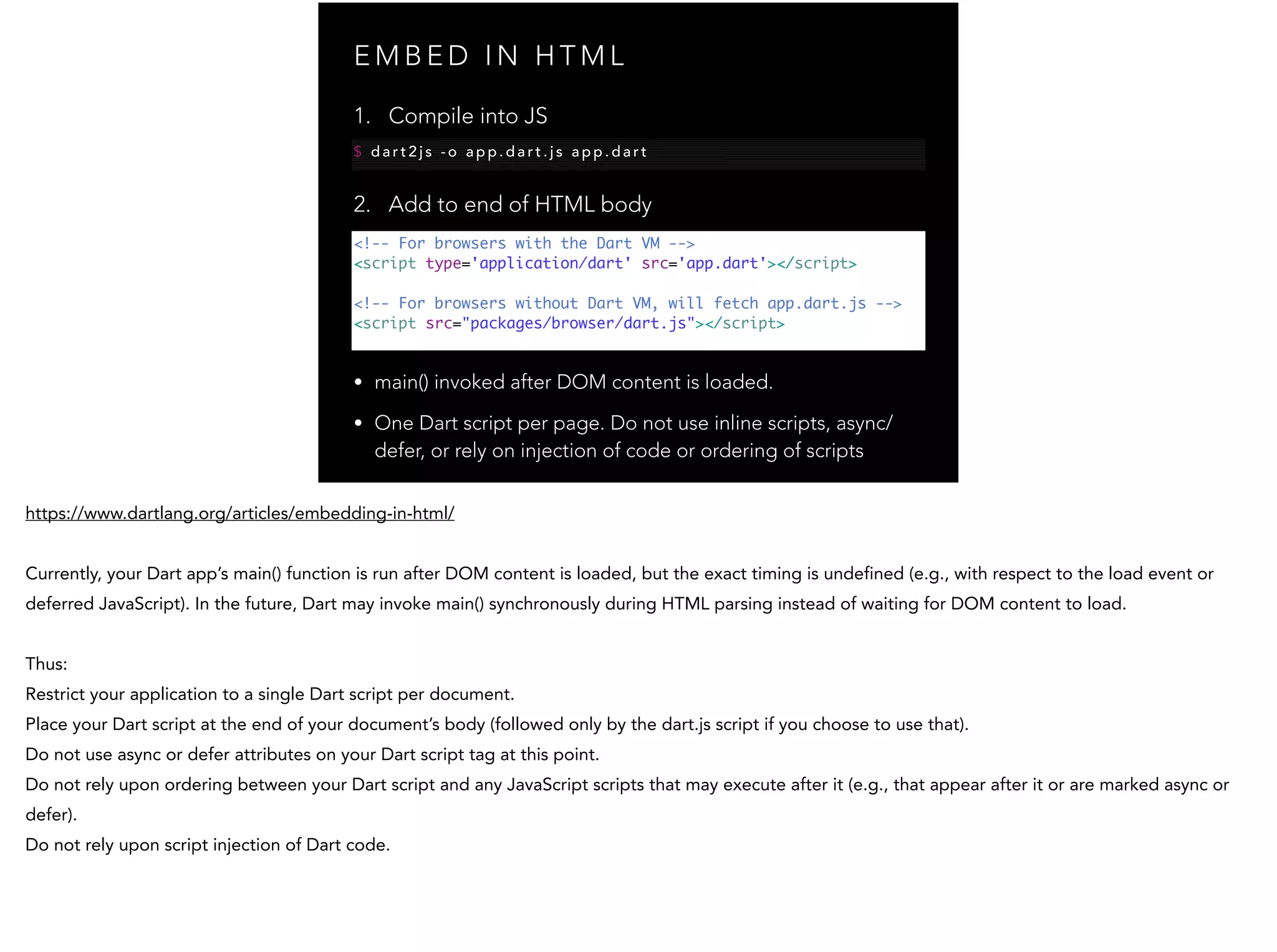 E M B E D I N H T M L <!-- For browsers with the Dart VM --> <script type='application/dart' src='app.dart'></script> ! <!-- For browsers without Dart VM, will fetch app.dart.js --> <script src="packages/browser/dart.js"></script> 1. Compile into JS $ d a r t 2 j s - o a p p . d a r t . j s a p p . d a r t 2. Add to end of HTML body • main() invoked after DOM content is loaded. • One Dart script per page. Do not use inline scripts, async/ defer, or rely on injection of code or ordering of scripts 