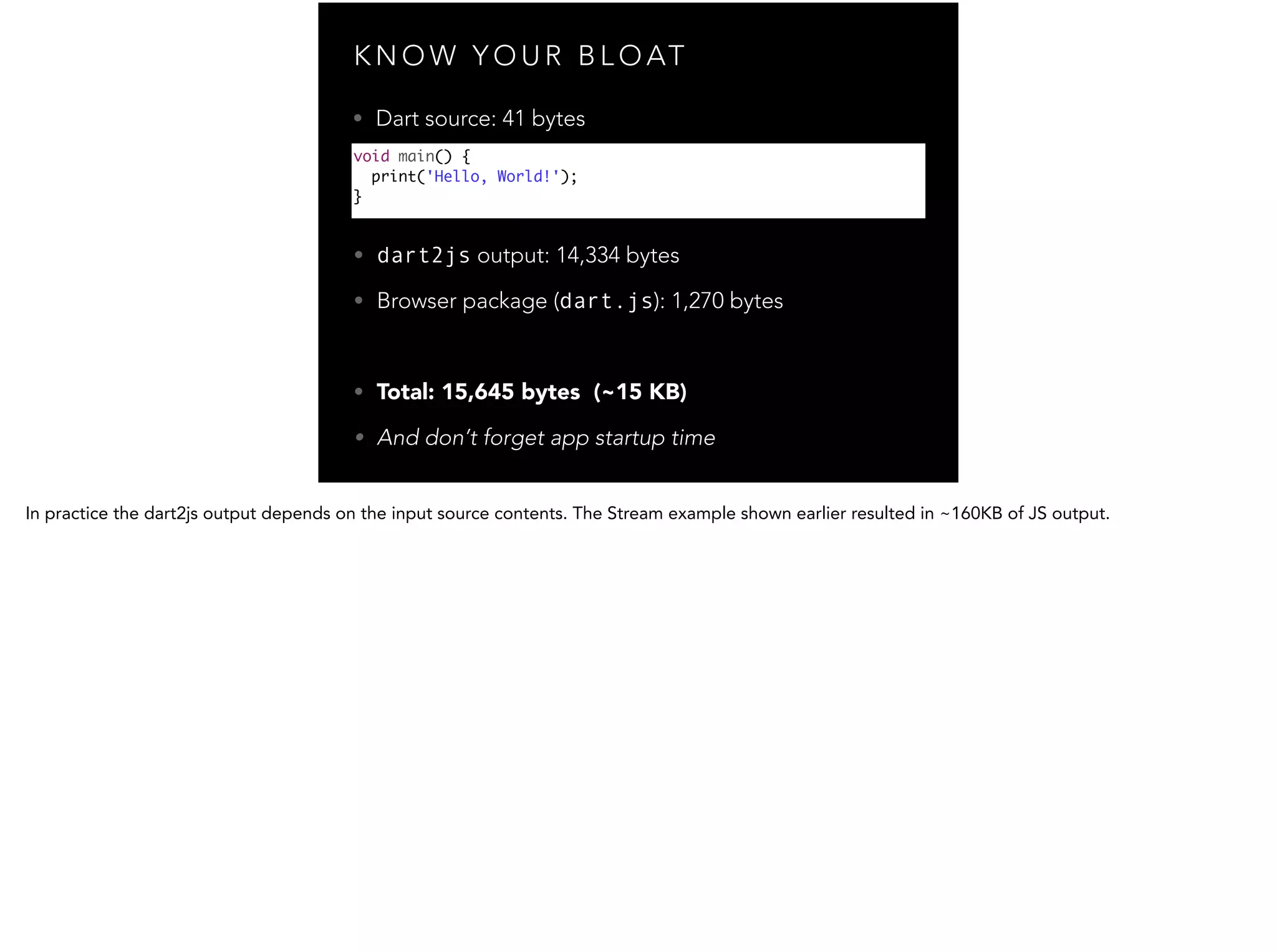 K N O W Y O U R B L O AT void main() { print('Hello, World!'); } • dart2js output: 14,334 bytes • Browser package (dart.js): 1,270 bytes ! • Total: 15,645 bytes (~15 KB) • And don’t forget app startup time • Dart source: 41 bytes 